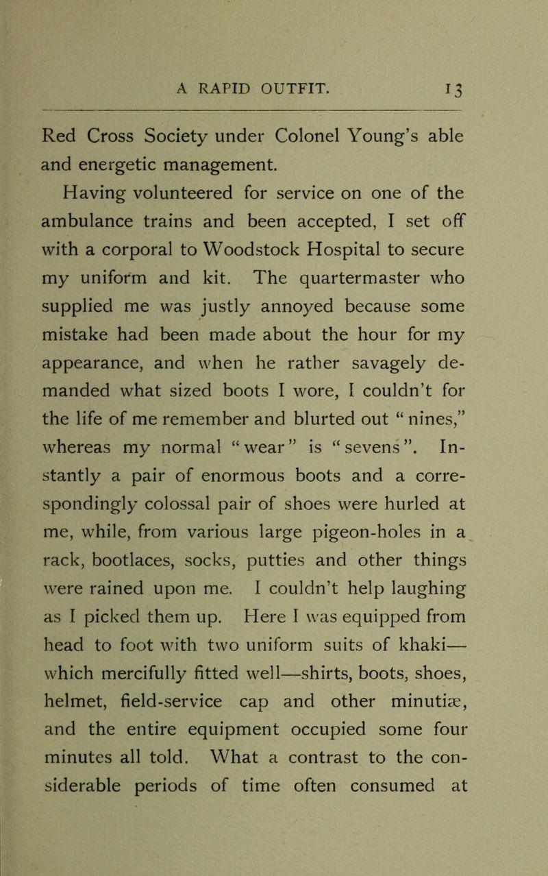 Red Cross Society under Colonel Young’s able and energetic management. Having volunteered for service on one of the ambulance trains and been accepted, I set off with a corporal to Woodstock Hospital to secure my uniform and kit. The quartermaster who supplied me was justly annoyed because some mistake had been made about the hour for my appearance, and when he rather savagely de- manded what sized boots I wore, I couldn’t for the life of me remember and blurted out “ nines,” whereas my normal “wear” is “sevens”. In- stantly a pair of enormous boots and a corre- spondingly colossal pair of shoes were hurled at me, while, from various large pigeon-holes in a rack, bootlaces, socks, putties and other things were rained upon me. I couldn’t help laughing as I picked them up. Here I was equipped from head to foot with two uniform suits of khaki— which mercifully fitted well—shirts, boots, shoes, helmet, field-service cap and other minutiae, and the entire equipment occupied some four minutes all told. What a contrast to the con- siderable periods of time often consumed at