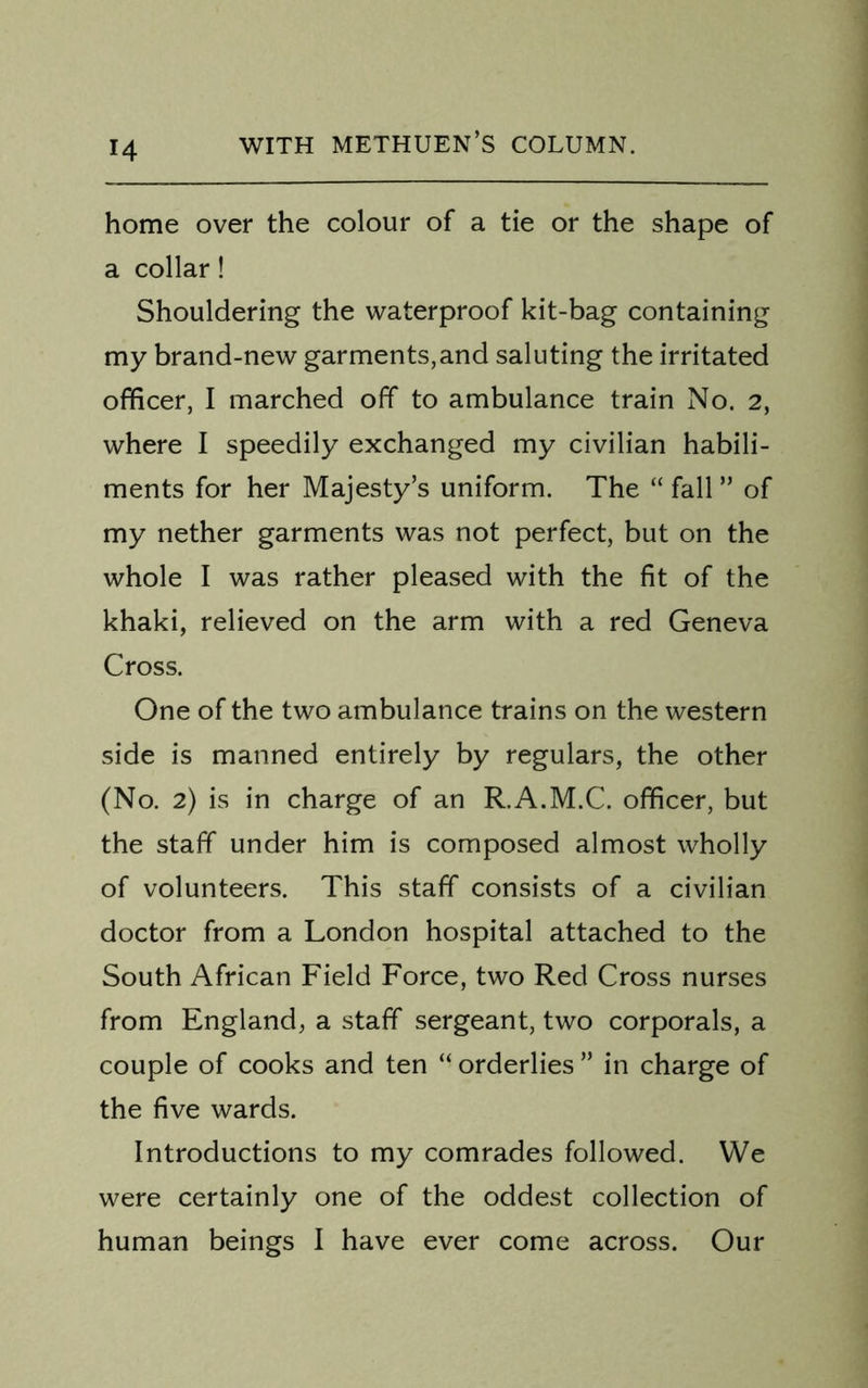 home over the colour of a tie or the shape of a collar! Shouldering the waterproof kit-bag containing my brand-new garments,and saluting the irritated officer, I marched off to ambulance train No. 2, where I speedily exchanged my civilian habili- ments for her Majesty’s uniform. The “ fall ” of my nether garments was not perfect, but on the whole I was rather pleased with the fit of the khaki, relieved on the arm with a red Geneva Cross. One of the two ambulance trains on the western side is manned entirely by regulars, the other (No. 2) is in charge of an R.A.M.C. officer, but the staff under him is composed almost wholly of volunteers. This staff consists of a civilian doctor from a London hospital attached to the South African Field Force, two Red Cross nurses from England, a staff sergeant, two corporals, a couple of cooks and ten “ orderlies ” in charge of the five wards. Introductions to my comrades followed. We were certainly one of the oddest collection of human beings I have ever come across. Our