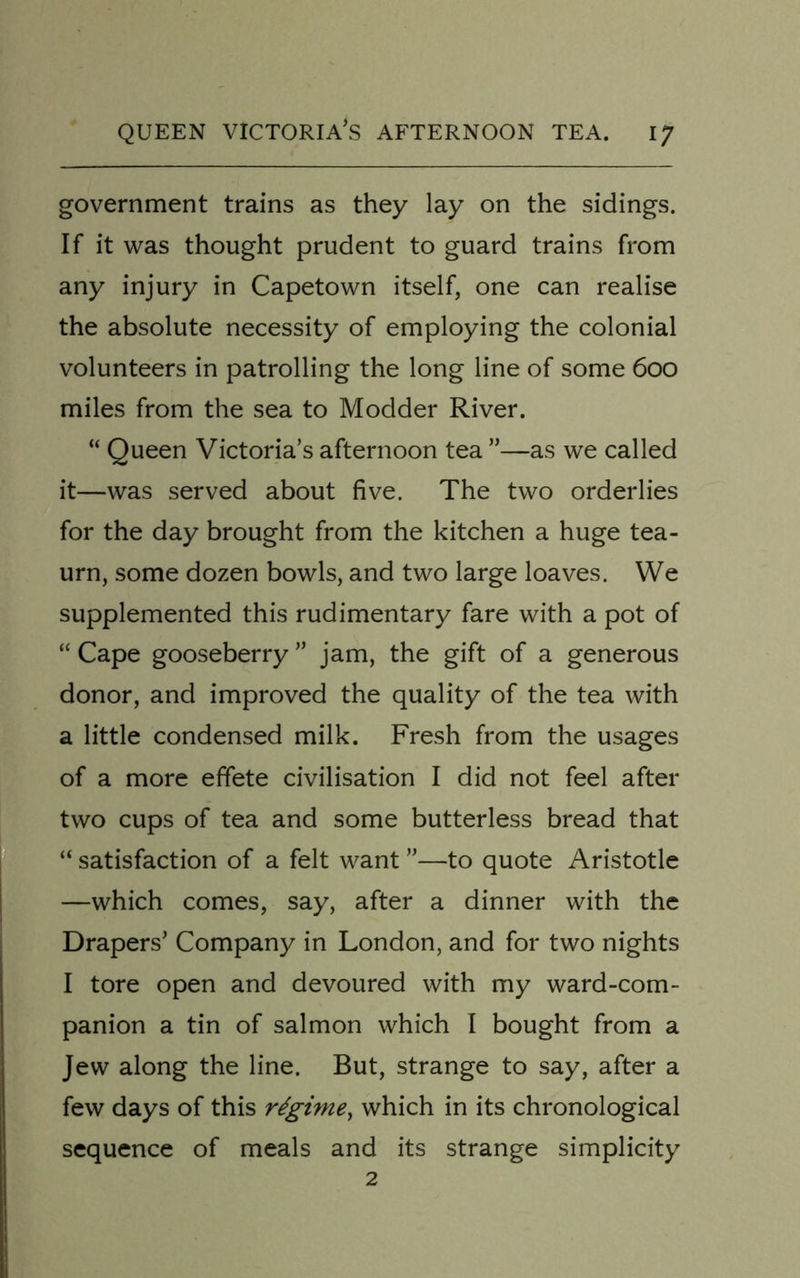 government trains as they lay on the sidings. If it was thought prudent to guard trains from any injury in Capetown itself, one can realise the absolute necessity of employing the colonial volunteers in patrolling the long line of some 600 miles from the sea to Modder River. “ Queen Victoria’s afternoon tea ”—as we called it—was served about five. The two orderlies for the day brought from the kitchen a huge tea- urn, some dozen bowls, and two large loaves. We supplemented this rudimentary fare with a pot of “ Cape gooseberry ” jam, the gift of a generous donor, and improved the quality of the tea with a little condensed milk. Fresh from the usages of a more effete civilisation I did not feel after two cups of tea and some butterless bread that “ satisfaction of a felt want ”—to quote Aristotle —which comes, say, after a dinner with the Drapers’ Company in London, and for two nights I tore open and devoured with my ward-com- panion a tin of salmon which I bought from a Jew along the line. But, strange to say, after a few days of this regime, which in its chronological sequence of meals and its strange simplicity 2