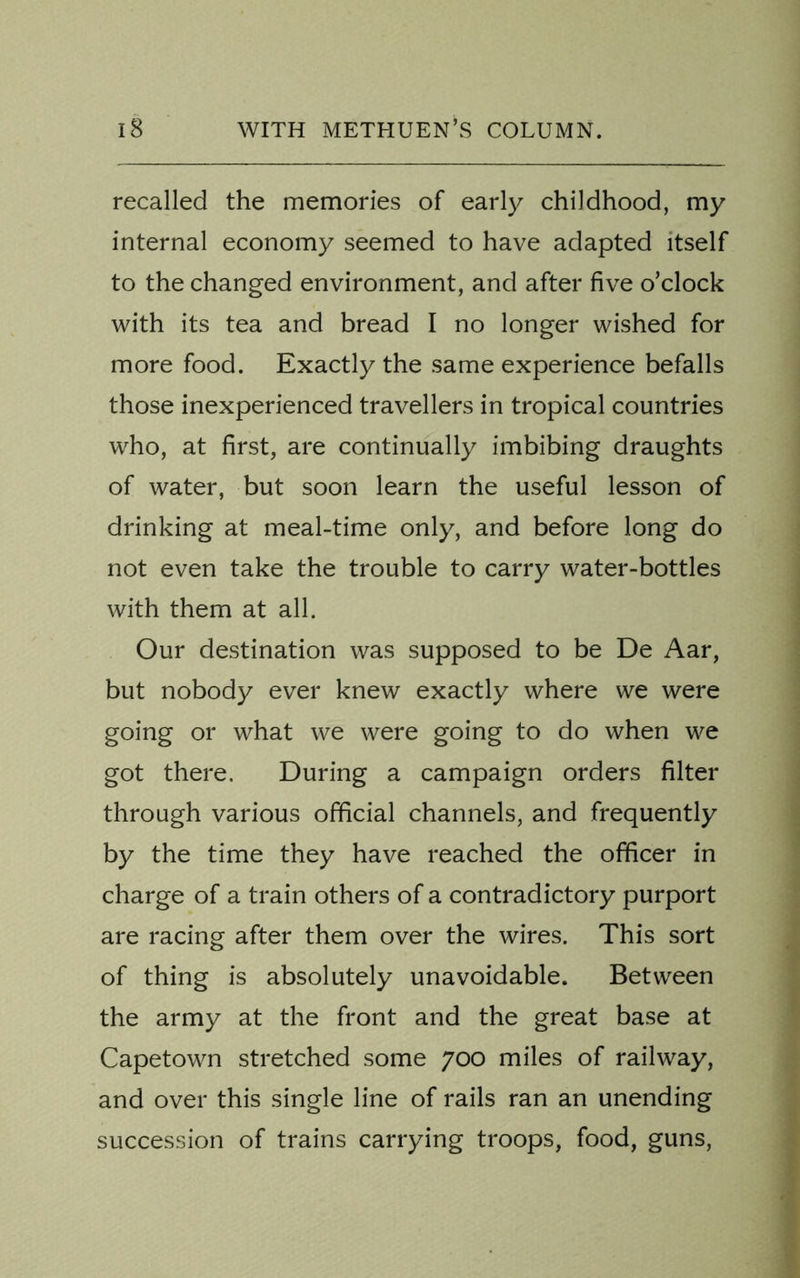 recalled the memories of early childhood, my internal economy seemed to have adapted itself to the changed environment, and after five o’clock with its tea and bread I no longer wished for more food. Exactly the same experience befalls those inexperienced travellers in tropical countries who, at first, are continually imbibing draughts of water, but soon learn the useful lesson of drinking at meal-time only, and before long do not even take the trouble to carry water-bottles with them at all. Our destination was supposed to be De Aar, but nobody ever knew exactly where we were going or what we were going to do when we got there. During a campaign orders filter through various official channels, and frequently by the time they have reached the officer in charge of a train others of a contradictory purport are racing after them over the wires. This sort of thing is absolutely unavoidable. Between the army at the front and the great base at Capetown stretched some 700 miles of railway, and over this single line of rails ran an unending succession of trains carrying troops, food, guns,