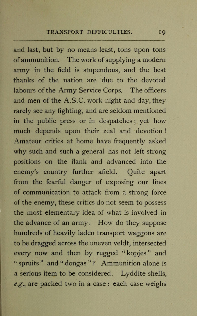 and last, but by no means least, tons upon tons of ammunition. The work of supplying a modern army in the field is stupendous, and the best thanks of the nation are due to the devoted labours of the Army Service Corps. The officers and men of the A.S.C. work night and day, they rarely see any fighting, and are seldom mentioned in the public press or in despatches; yet how much depends upon their zeal and devotion ! Amateur critics at home have frequently asked why such and such a general has not left strong positions on the flank and advanced into the enemy’s country further afield. Quite apart from the fearful danger of exposing our lines of communication to attack from a strong force of the enemy, these critics do not seem to possess the most elementary idea of what is involved in the advance of an army. How do they suppose hundreds of heavily laden transport waggons are to be dragged across the uneven veldt, intersected every now and then by rugged “kopjes” and “ spruits ” and “ dongas ” ? Ammunition alone is a serious item to be considered. Lyddite shells, eg., are packed two in a case : each case weighs