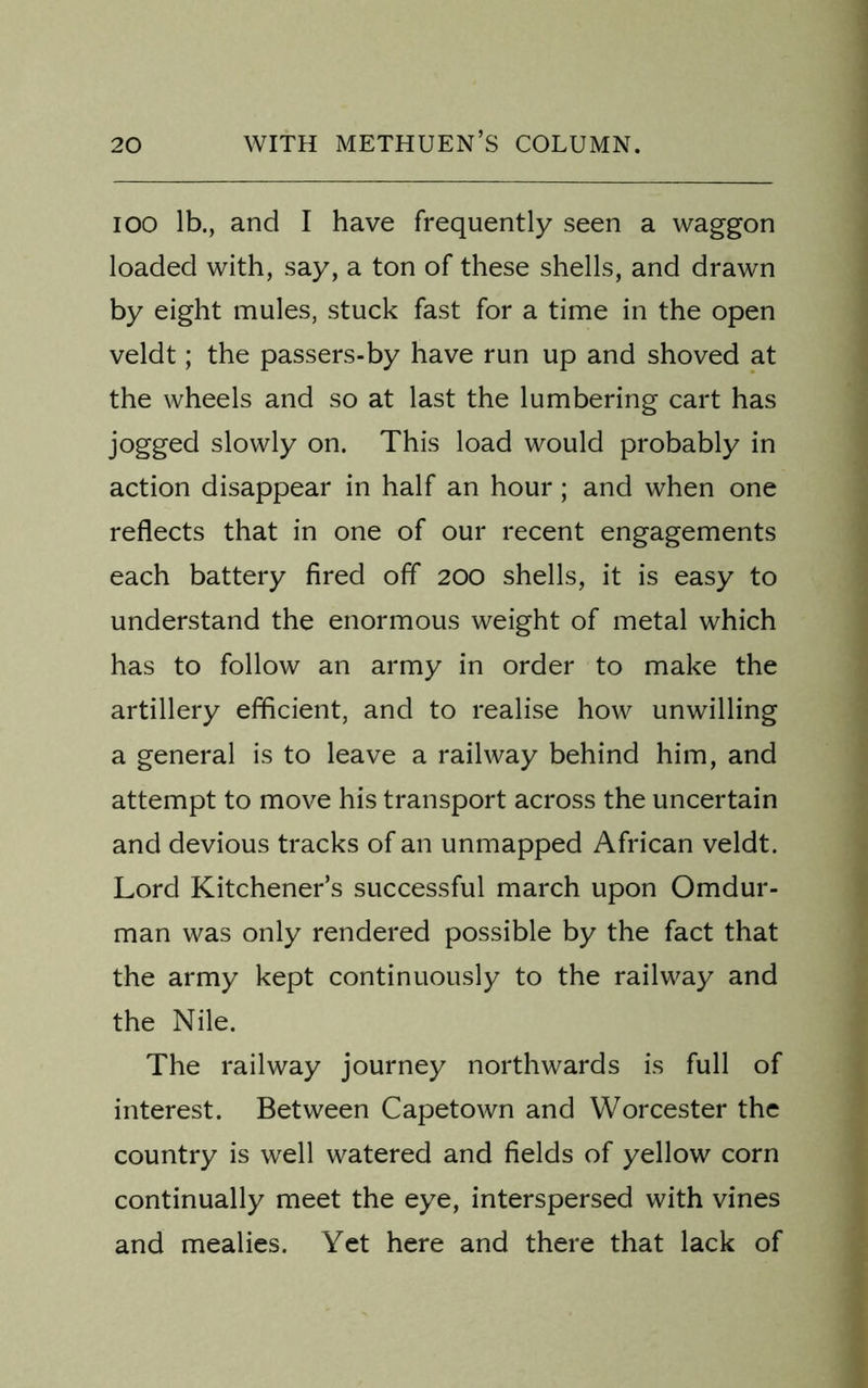 ioo lb., and I have frequently seen a waggon loaded with, say, a ton of these shells, and drawn by eight mules, stuck fast for a time in the open veldt; the passers-by have run up and shoved at the wheels and so at last the lumbering cart has jogged slowly on. This load would probably in action disappear in half an hour; and when one reflects that in one of our recent engagements each battery fired off 200 shells, it is easy to understand the enormous weight of metal which has to follow an army in order to make the artillery efficient, and to realise how unwilling a general is to leave a railway behind him, and attempt to move his transport across the uncertain and devious tracks of an unmapped African veldt. Lord Kitchener’s successful march upon Omdur- man was only rendered possible by the fact that the army kept continuously to the railway and the Nile. The railway journey northwards is full of interest. Between Capetown and Worcester the country is well watered and fields of yellow corn continually meet the eye, interspersed with vines and mealies. Yet here and there that lack of