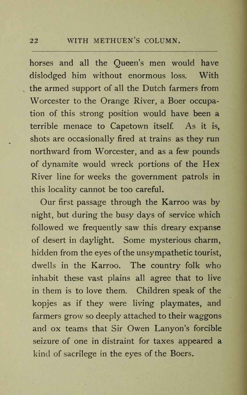 horses and all the Queen’s men would have dislodged him without enormous loss. With . the armed support of all the Dutch farmers from Worcester to the Orange River, a Boer occupa- tion of this strong position would have been a terrible menace to Capetown itself. As it is, shots are occasionally fired at trains as they run northward from Worcester, and as a few pounds of dynamite would wreck portions of the Hex River line for weeks the government patrols in this locality cannot be too careful. Our first passage through the Karroo was by night, but during the busy days of service which followed we frequently saw this dreary expanse of desert in daylight. Some mysterious charm, hidden from the eyes of the unsympathetic tourist, dwells in the Karroo. The country folk who inhabit these vast plains all agree that to live in them is to love them. Children speak of the kopjes as if they were living playmates, and farmers grow so deeply attached to their waggons and ox teams that Sir Owen Lanyon’s forcible seizure of one in distraint for taxes appeared a kind of sacrilege in the eyes of the Boers.