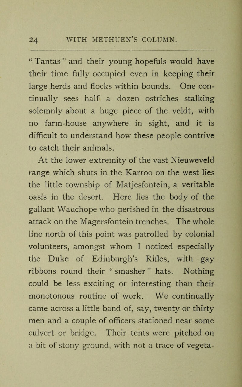 “Tantas”and their young hopefuls would have their time fully occupied even in keeping their large herds and flocks within bounds. One con- tinually sees half a dozen ostriches stalking solemnly about a huge piece of the veldt, with no farm-house anywhere in sight, and it is difficult to understand how these people contrive to catch their animals. At the lower extremity of the vast Nieuweveld range which shuts in the Karroo on the west lies the little township of Matjesfontein, a veritable oasis in the desert. Here lies the body of the gallant Wauchope who perished in the disastrous attack on the Magersfontein trenches. The whole line north of this point was patrolled by colonial volunteers, amongst whom I noticed especially the Duke of Edinburgh’s Rifles, with gay ribbons round their “smasher” hats. Nothing could be less exciting or interesting than their monotonous routine of work. We continually came across a little band of, say, twenty or thirty men and a couple of officers stationed near some culvert or bridge. Their tents were pitched on a bit of stony ground, with not a trace of vegeta-