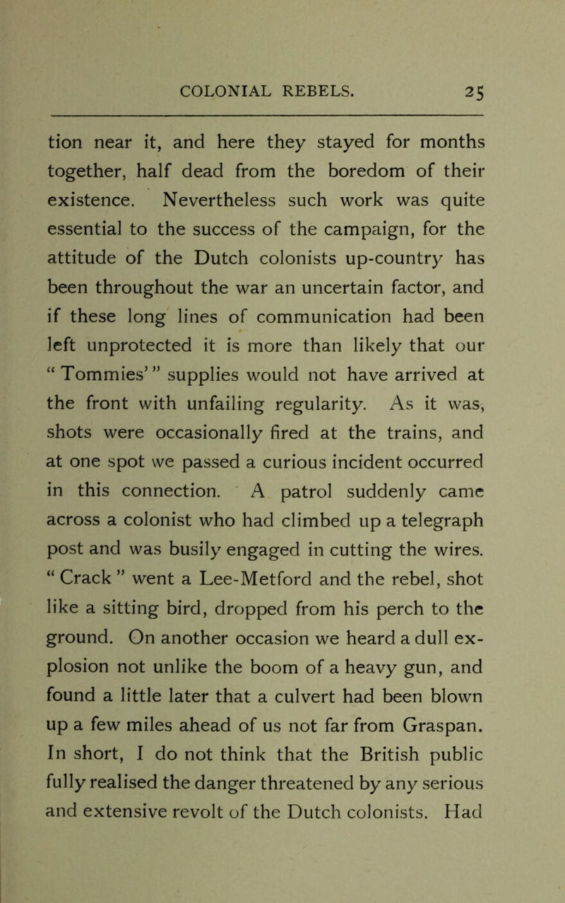 tion near it, and here they stayed for months together, half dead from the boredom of their existence. Nevertheless such work was quite essential to the success of the campaign, for the attitude of the Dutch colonists up-country has been throughout the war an uncertain factor, and if these long lines of communication had been left unprotected it is more than likely that our “Tommies’” supplies would not have arrived at the front with unfailing regularity. As it was, shots were occasionally fired at the trains, and at one spot we passed a curious incident occurred in this connection. A patrol suddenly came across a colonist who had climbed up a telegraph post and was busily engaged in cutting the wires. “ Crack ” went a Lee-Metford and the rebel, shot like a sitting bird, dropped from his perch to the ground. On another occasion we heard a dull ex- plosion not unlike the boom of a heavy gun, and found a little later that a culvert had been blown up a few miles ahead of us not far from Graspan. In short, I do not think that the British public fully realised the danger threatened by any serious and extensive revolt of the Dutch colonists. Had