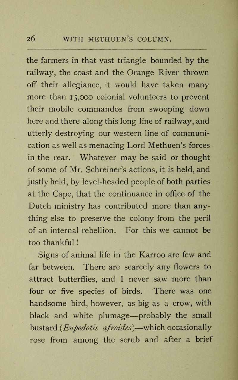 the farmers in that vast triangle bounded by the railway, the coast and the Orange River thrown off their allegiance, it would have taken many more than 15,000 colonial volunteers to prevent their mobile commandos from swooping down here and there along this long line of railway, and utterly destroying our western line of communi- cation as well as menacing Lord Methuen’s forces in the rear. Whatever may be said or thought of some of Mr. Schreiner’s actions, it is held, and justly held, by level-headed people of both parties at the Cape, that the continuance in office of the Dutch ministry has contributed more than any- thing else to preserve the colony from the peril of an internal rebellion. For this we cannot be too thankful! Signs of animal life in the Karroo are few and far between. There are scarcely any flowers to attract butterflies, and I never saw more than four or five species of birds. There was one handsome bird, however, as big as a crow, with black and white plumage—probably the small bustard (.Enpodotis afroides)—which occasionally rose from among the scrub and after a brief