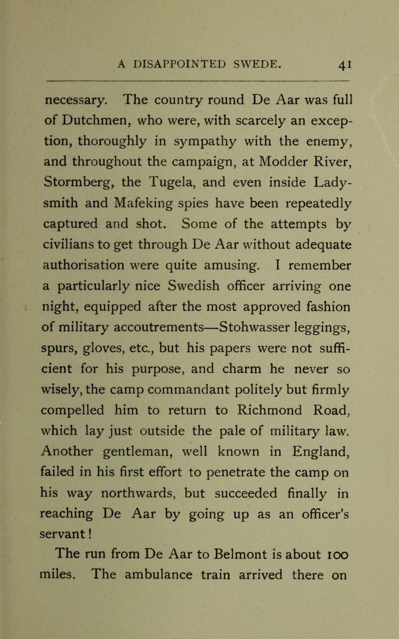 necessary. The country round De Aar was full of Dutchmen, who were, with scarcely an excep- tion, thoroughly in sympathy with the enemy, and throughout the campaign, at Modder River, Stormberg, the Tugela, and even inside Lady- smith and Mafeking spies have been repeatedly captured and shot. Some of the attempts by civilians to get through De Aar without adequate authorisation were quite amusing. I remember a particularly nice Swedish officer arriving one night, equipped after the most approved fashion of military accoutrements—Stohwasser leggings, spurs, gloves, etc., but his papers were not suffi- cient for his purpose, and charm he never so wisely, the camp commandant politely but firmly compelled him to return to Richmond Road, which lay just outside the pale of military law. Another gentleman, well known in England, failed in his first effort to penetrate the camp on his way northwards, but succeeded finally in reaching De Aar by going up as an officer’s servant! The run from De Aar to Belmont is about 100 miles. The ambulance train arrived there on