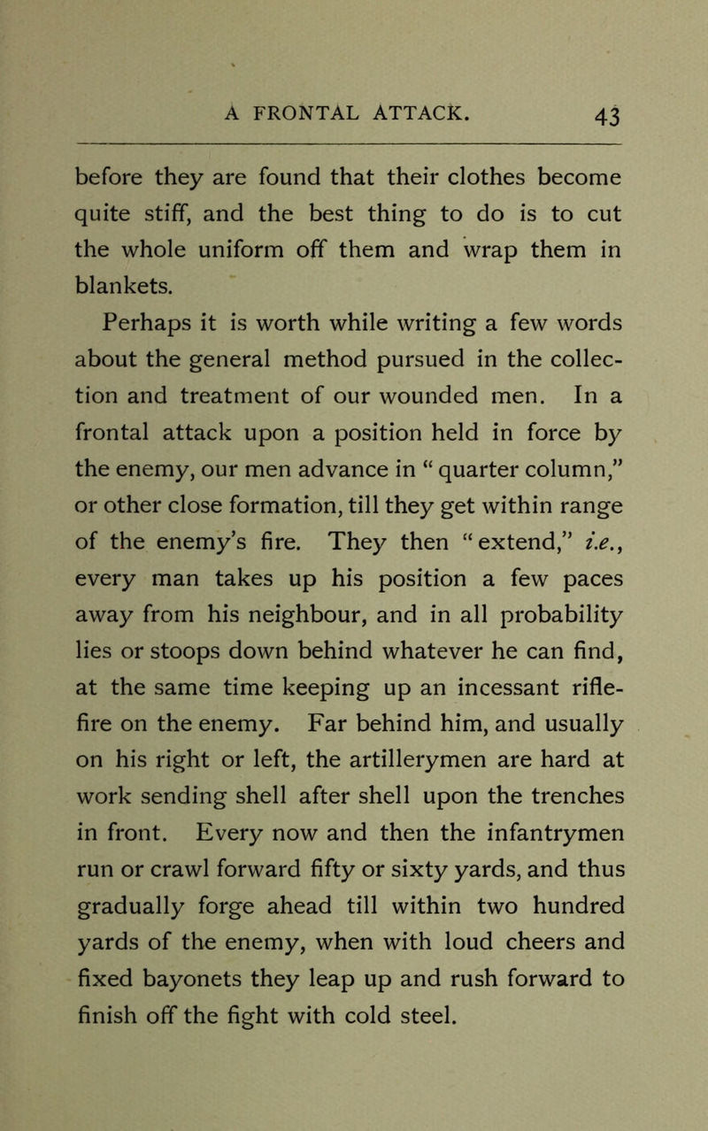 before they are found that their clothes become quite stiff, and the best thing to do is to cut the whole uniform off them and wrap them in blankets. Perhaps it is worth while writing a few words about the general method pursued in the collec- tion and treatment of our wounded men. In a frontal attack upon a position held in force by the enemy, our men advance in “ quarter column,” or other close formation, till they get within range of the enemy’s fire. They then “extend,” i.e., every man takes up his position a few paces away from his neighbour, and in all probability lies or stoops down behind whatever he can find, at the same time keeping up an incessant rifle- fire on the enemy. Far behind him, and usually on his right or left, the artillerymen are hard at work sending shell after shell upon the trenches in front. Every now and then the infantrymen run or crawl forward fifty or sixty yards, and thus gradually forge ahead till within two hundred yards of the enemy, when with loud cheers and fixed bayonets they leap up and rush forward to finish off the fight with cold steel.
