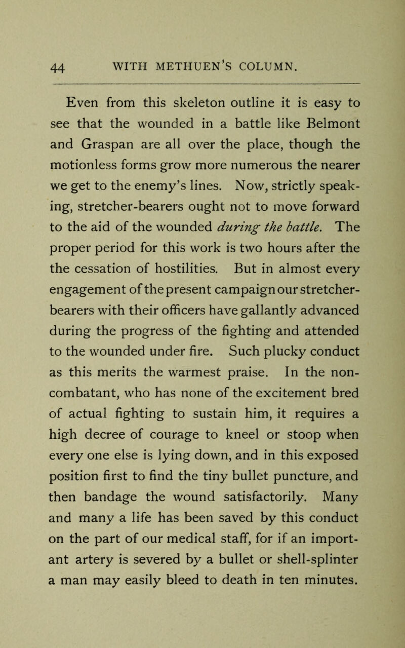 Even from this skeleton outline it is easy to see that the wounded in a battle like Belmont and Graspan are all over the place, though the motionless forms grow more numerous the nearer we get to the enemy’s lines. Now, strictly speak- ing, stretcher-bearers ought not to move forward to the aid of the wounded during the battle. The proper period for this work is two hours after the the cessation of hostilities. But in almost every engagement of the present campaign our stretcher- bearers with their officers have gallantly advanced during the progress of the fighting and attended to the wounded under fire. Such plucky conduct as this merits the warmest praise. In the non- combatant, who has none of the excitement bred of actual fighting to sustain him, it requires a high decree of courage to kneel or stoop when every one else is lying down, and in this exposed position first to find the tiny bullet puncture, and then bandage the wound satisfactorily. Many and many a life has been saved by this conduct on the part of our medical staff, for if an import- ant artery is severed by a bullet or shell-splinter a man may easily bleed to death in ten minutes.
