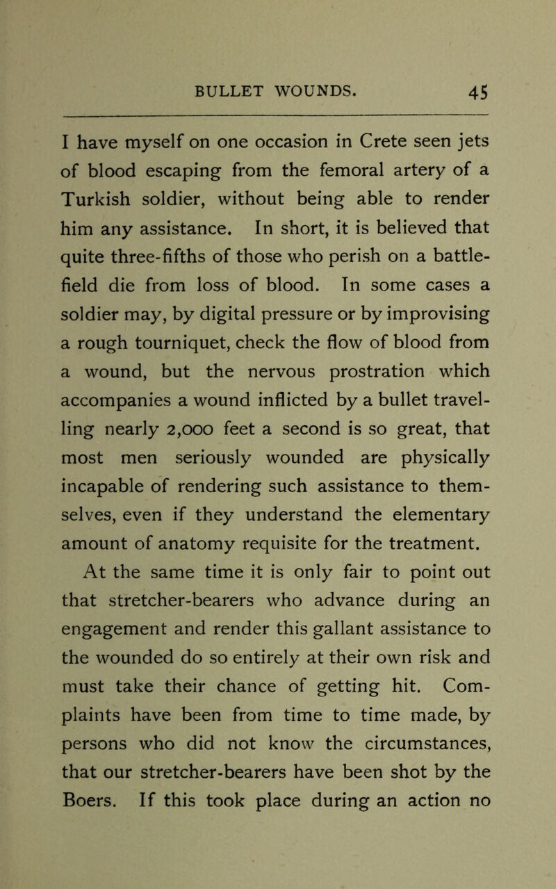 I have myself on one occasion in Crete seen jets of blood escaping from the femoral artery of a Turkish soldier, without being able to render him any assistance. In short, it is believed that quite three-fifths of those who perish on a battle- field die from loss of blood. In some cases a soldier may, by digital pressure or by improvising a rough tourniquet, check the flow of blood from a wound, but the nervous prostration which accompanies a wound inflicted by a bullet travel- ling nearly 2,000 feet a second is so great, that most men seriously wounded are physically incapable of rendering such assistance to them- selves, even if they understand the elementary amount of anatomy requisite for the treatment. At the same time it is only fair to point out that stretcher-bearers who advance during an engagement and render this gallant assistance to the wounded do so entirely at their own risk and must take their chance of getting hit. Com- plaints have been from time to time made, by persons who did not know the circumstances, that our stretcher-bearers have been shot by the Boers. If this took place during an action no