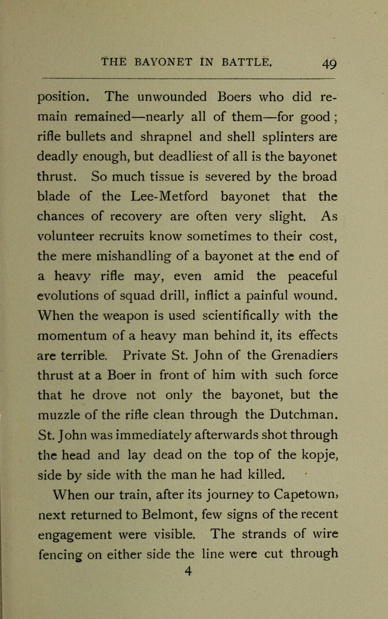 position. The unwounded Boers who did re- main remained—nearly all of them—for good ; rifle bullets and shrapnel and shell splinters are deadly enough, but deadliest of all is the bayonet thrust. So much tissue is severed by the broad blade of the Lee-Metford bayonet that the chances of recovery are often very slight. As volunteer recruits know sometimes to their cost, the mere mishandling of a bayonet at the end of a heavy rifle may, even amid the peaceful evolutions of squad drill, inflict a painful wound. When the weapon is used scientifically with the momentum of a heavy man behind it, its effects are terrible. Private St. John of the Grenadiers thrust at a Boer in front of him with such force that he drove not only the bayonet, but the muzzle of the rifle clean through the Dutchman. St. John was immediately afterwards shot through the head and lay dead on the top of the kopje, side by side with the man he had killed. When our train, after its journey to Capetown, next returned to Belmont, few signs of the recent engagement were visible. The strands of wire fencing on either side the line were cut through 4