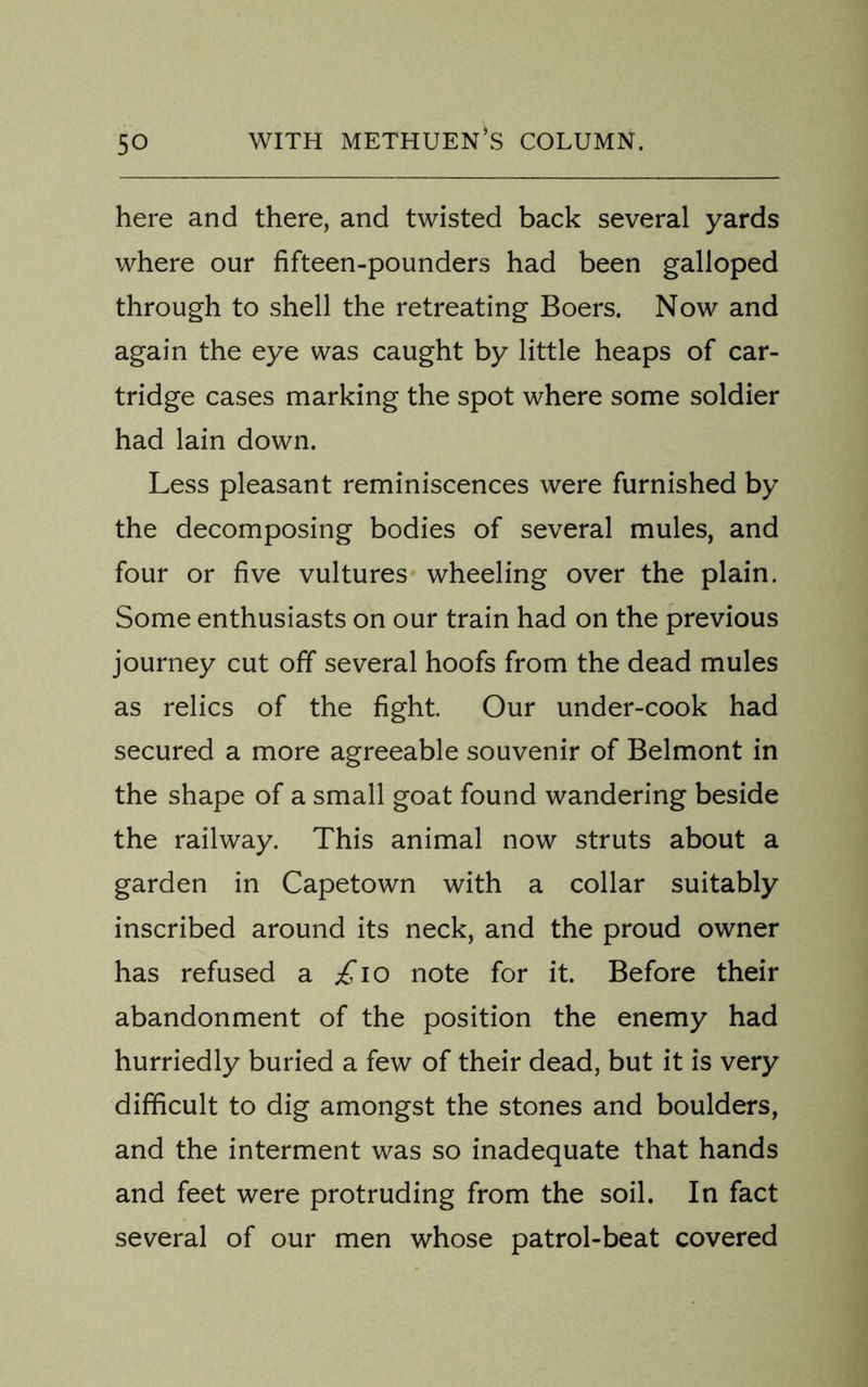 here and there, and twisted back several yards where our fifteen-pounders had been galloped through to shell the retreating Boers. Now and again the eye was caught by little heaps of car- tridge cases marking the spot where some soldier had lain down. Less pleasant reminiscences were furnished by the decomposing bodies of several mules, and four or five vultures wheeling over the plain. Some enthusiasts on our train had on the previous journey cut off several hoofs from the dead mules as relics of the fight. Our under-cook had secured a more agreeable souvenir of Belmont in the shape of a small goat found wandering beside the railway. This animal now struts about a garden in Capetown with a collar suitably inscribed around its neck, and the proud owner has refused a £10 note for it. Before their abandonment of the position the enemy had hurriedly buried a few of their dead, but it is very difficult to dig amongst the stones and boulders, and the interment was so inadequate that hands and feet were protruding from the soil. In fact several of our men whose patrol-beat covered