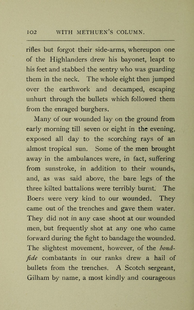 rifles but forgot their side-arms, whereupon one of the Highlanders drew his bayonet, leapt to his feet and stabbed the sentry who was guarding them in the neck. The whole eight then jumped over the earthwork and decamped, escaping unhurt through the bullets which followed them from the enraged burghers. Many of our wounded lay on the ground from early morning till seven or eight in the evening, exposed all day to the scorching rays of an almost tropical sun. Some of the men brought away in the ambulances were, in fact, suffering from sunstroke, in addition to their wounds, and, as was said above, the bare legs of the three kilted battalions were terribly burnt. The Boers were very kind to our wounded. They came out of the trenches and gave them water. They did not in any case shoot at our wounded men, but frequently shot at any one who came forward during the fight to bandage the wounded. The slightest movement, however, of the bona- fide combatants in our ranks drew a hail of bullets from the trenches. A Scotch sergeant, Gilham by name, a most kindly and courageous