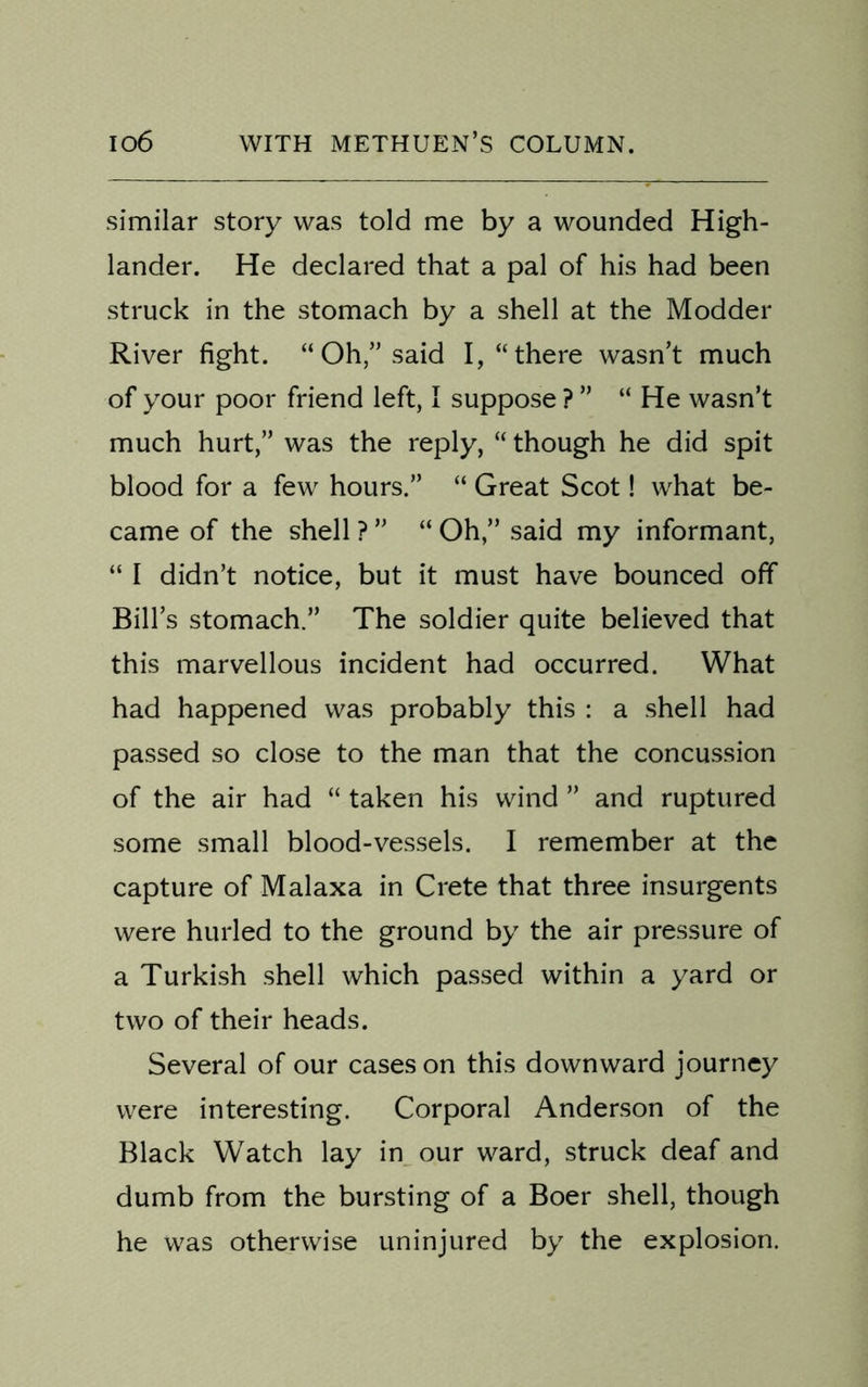 similar story was told me by a wounded High- lander. He declared that a pal of his had been struck in the stomach by a shell at the Modder River fight. “ Oh,” said I, “there wasn’t much of your poor friend left, I suppose ? ” “ He wasn’t much hurt,” was the reply, “ though he did spit blood for a few hours.” “ Great Scot! what be- came of the shell ? ” “ Oh,” said my informant, “ I didn’t notice, but it must have bounced off Bill’s stomach.” The soldier quite believed that this marvellous incident had occurred. What had happened was probably this : a shell had passed so close to the man that the concussion of the air had “ taken his wind ” and ruptured some small blood-vessels. I remember at the capture of Malaxa in Crete that three insurgents were hurled to the ground by the air pressure of a Turkish shell which passed within a yard or two of their heads. Several of our cases on this downward journey were interesting. Corporal Anderson of the Black Watch lay in our ward, struck deaf and dumb from the bursting of a Boer shell, though he was otherwise uninjured by the explosion.