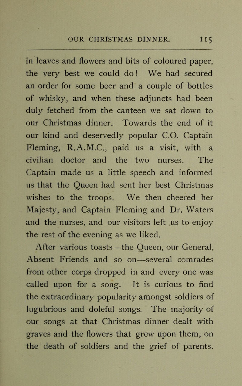 in leaves and flowers and bits of coloured paper, the very best we could do! We had secured an order for some beer and a couple of bottles of whisky, and when these adjuncts had been duly fetched from the canteen we sat down to our Christmas dinner. Towards the end of it our kind and deservedly popular C.O. Captain Fleming, R.A.M.C., paid us a visit, with a civilian doctor and the two nurses. The Captain made us a little speech and informed us that the Queen had sent her best Christmas wishes to the troops. We then cheered her Majesty, and Captain Fleming and Dr. Waters and the nurses, and our visitors left us to enjoy the rest of the evening as we liked. After various toasts—the Queen, our General, Absent Friends and so on—several comrades from other corps dropped in and every one was called upon for a song. It is curious to find the extraordinary popularity amongst soldiers of lugubrious and doleful songs. The majority of our songs at that Christmas dinner dealt with graves and the flowers that grew upon them, on the death of soldiers and the grief of parents.