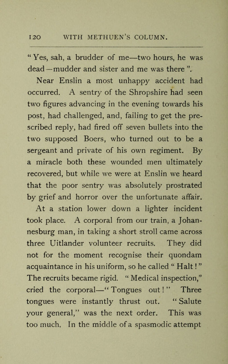 “Yes, sah, a brudder of me—two hours, he was dead — mudder and sister and me was there ”. Near Enslin a most unhappy accident had occurred. A sentry of the Shropshire had seen two figures advancing in the evening towards his post, had challenged, and, failing to get the pre- scribed reply, had fired off seven bullets into the two supposed Boers, who turned out to be a sergeant and private of his own regiment. By a miracle both these wounded men ultimately recovered, but while we were at Enslin we heard that the poor sentry was absolutely prostrated by grief and horror over the unfortunate affair. At a station lower down a lighter incident took place. A corporal from our train, a Johan- nesburg man, in taking a short stroll came across three Uitlander volunteer recruits. They did not for the moment recognise their quondam acquaintance in his uniform, so he called “ Halt! ” The recruits became rigid. “ Medical inspection,” cried the corporal—“Tongues out!” Three tongues were instantly thrust out. “ Salute your general,” was the next order. This was too much, In the middle of a spasmodic attempt