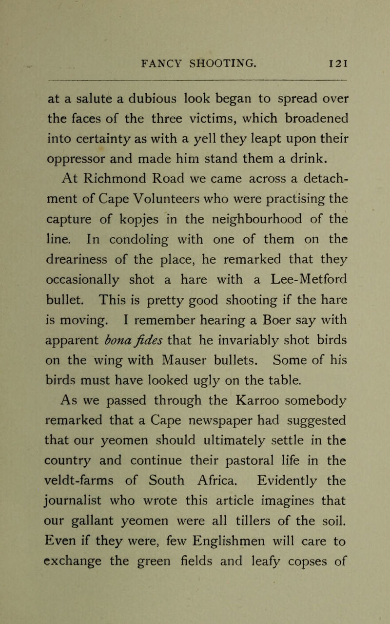 at a salute a dubious look began to spread over the faces of the three victims, which broadened into certainty as with a yell they leapt upon their oppressor and made him stand them a drink. At Richmond Road we came across a detach- ment of Cape Volunteers who were practising the capture of kopjes in the neighbourhood of the line. In condoling with one of them on the dreariness of the place, he remarked that they occasionally shot a hare with a Lee-Metford bullet. This is pretty good shooting if the hare is moving. I remember hearing a Boer say with apparent bona fides that he invariably shot birds on the wing with Mauser bullets. Some of his birds must have looked ugly on the table. As we passed through the Karroo somebody remarked that a Cape newspaper had suggested that our yeomen should ultimately settle in the country and continue their pastoral life in the veldt-farms of South Africa. Evidently the journalist who wrote this article imagines that our gallant yeomen were all tillers of the soil. Even if they were, few Englishmen will care to exchange the green fields and leafy copses of