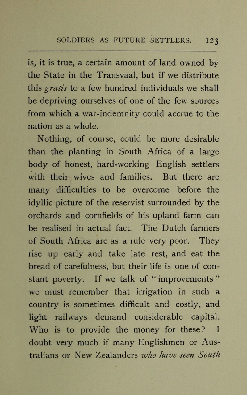 is, it is true, a certain amount of land owned by the State in the Transvaal, but if we distribute this gratis to a few hundred individuals we shall be depriving ourselves of one of the few sources from which a war-indemnity could accrue to the nation as a whole. Nothing, of course, could be more desirable than the planting in South Africa of a large body of honest, hard-working English settlers with their wives and families. But there are many difficulties to be overcome before the idyllic picture of the reservist surrounded by the orchards and cornfields of his upland farm can be realised in actual fact. The Dutch farmers of South Africa are as a rule very poor. They rise up early and take late rest, and eat the bread of carefulness, but their life is one of con- stant poverty. If we talk of “ improvements ” we must remember that irrigation in such a country is sometimes difficult and costly, and light railways demand considerable capital. Who is to provide the money for these? I doubt very much if many Englishmen or Aus- tralians or New Zealanders who have seen South