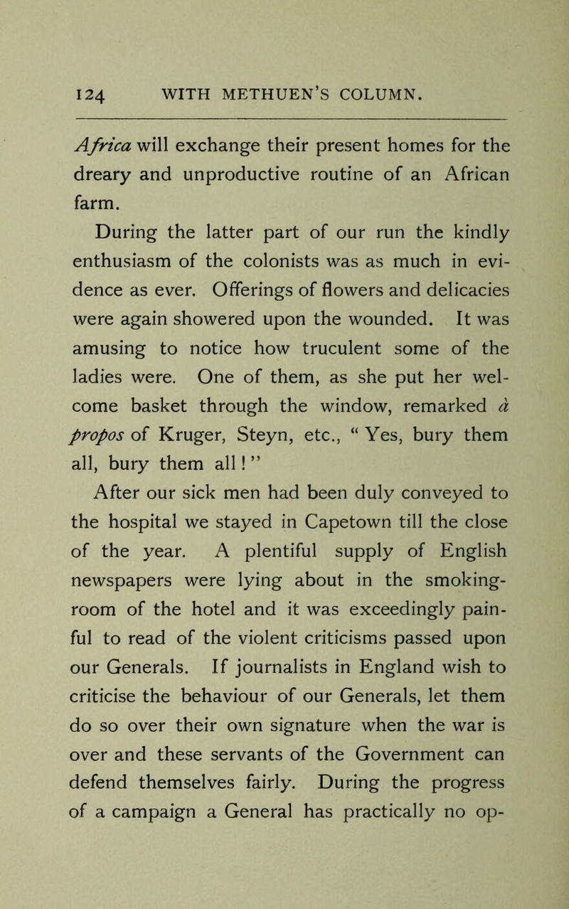 24 Africa will exchange their present homes for the dreary and unproductive routine of an African farm. During the latter part of our run the kindly enthusiasm of the colonists was as much in evi- dence as ever. Offerings of flowers and delicacies were again showered upon the wounded. It was amusing to notice how truculent some of the ladies were. One of them, as she put her wel- come basket through the window, remarked a propos of Kruger, Steyn, etc., “ Yes, bury them all, bury them all! ” After our sick men had been duly conveyed to the hospital we stayed in Capetown till the close of the year. A plentiful supply of English newspapers were lying about in the smoking- room of the hotel and it was exceedingly pain- ful to read of the violent criticisms passed upon our Generals. If journalists in England wish to criticise the behaviour of our Generals, let them do so over their own signature when the war is over and these servants of the Government can defend themselves fairly. During the progress of a campaign a General has practically no op-