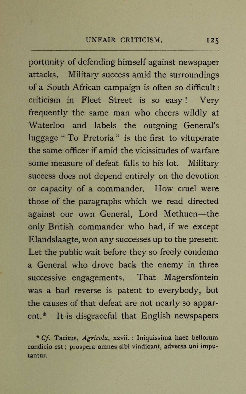 portunity of defending himself against newspaper attacks. Military success amid the surroundings of a South African campaign is often so difficult: criticism in Fleet Street is so easy! Very frequently the same man who cheers wildly at Waterloo and labels the outgoing General’s luggage “ To Pretoria ” is the first to vituperate the same officer if amid the vicissitudes of warfare some measure of defeat falls to his lot. Military success does not depend entirely on the devotion or capacity of a commander. How cruel were those of the paragraphs which we read directed against our own General, Lord Methuen—the only British commander who had, if we except Elandslaagte, won any successes up to the present. Let the public wait before they so freely condemn a General who drove back the enemy in three successive engagements. That Magersfontein was a bad reverse is patent to everybody, but the causes of that defeat are not nearly so appar- ent.* It is disgraceful that English newspapers * Cf. Tacitus, Agricola> xxvii.: Iniquissima haec bellorum condicio est; prospera omnes sibi vindicant, adversa uni impu- tantur.
