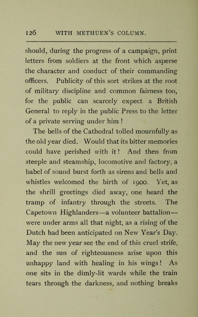 should, during the progress of a campaign, print letters from soldiers at the front which asperse the character and conduct of their commanding officers. Publicity of this sort strikes at the root of military discipline and common fairness too, for the public can scarcely expect a British General to reply in the public Press to the letter of a private serving under him ! The bells of the Cathedral tolled mournfully as the old year died. Would that its bitter memories could have perished with it! And then from steeple and steamship, locomotive and factory, a babel of sound burst forth as sirens and bells and whistles welcomed the birth of 1900. Yet, as the shrill greetings died away, one heard the tramp of infantry through the streets. The Capetown Highlanders—a volunteer battalion— were under arms all that night, as a rising of the Dutch had been anticipated on New Year’s Day. May the new year see the end of this cruel strife, and the sun of righteousness arise upon this unhappy land with healing in his wings! As one sits in the dimly-lit wards while the train tears through the darkness, and nothing breaks