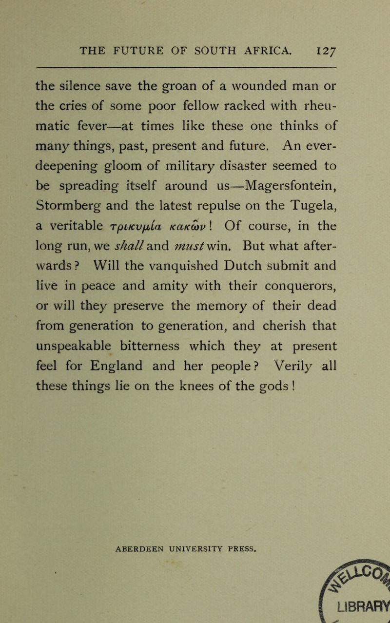 the silence save the groan of a wounded man or the cries of some poor fellow racked with rheu- matic fever—at times like these one thinks of many things, past, present and future. An ever- deepening gloom of military disaster seemed to be spreading itself around us—Magersfontein, Storm berg and the latest repulse on the Tugela, a veritable Tpi/cv/xta kcik(ov! Of course, in the long run, we shall and must win. But what after- wards? Will the vanquished Dutch submit and live in peace and amity with their conquerors, or will they preserve the memory of their dead from generation to generation, and cherish that unspeakable bitterness which they at present feel for England and her people? Verily all these things lie on the knees of the gods ! ABERDEEN UNIVERSITY PRESS.