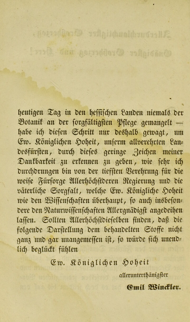 heutigen Sag ttt beit hefftfdfen ?aitbeit niemals bet tSofauif an bet forgfaltigfieit pflege gemangelt — habe tcf) btefen ©dfritt nur begatt* gewagt, um Sw. Äönigltdjeit fpof)etf, unferm attöerehrten ?am beöfürften, burdf biefeS geringe 3e’$eit weinet ©anfbarfeit ju erlernten ju geben, Wie fef»r id) burcf)brnngen bin von ber ticfften Serei)rung für bie weife gttrfotge 2il(eri)öd)ftbcmt Dtegierung uitb bie väterliche ©orgfalf, welche Sw. königliche Öoi)eit wie beit 2Öiffcitfrf>affeit überhaupt, fo and) iitSbefow bere beit ÜWaturwiffenfchaften Slftergnäbigft angebeiheit taffen, Sollten 2l(lerf)bc^ftbiefetbctt ftnbeit, baff bie folgenbc ©arftellung bent betfanbelten ©toffe uid)t gaitj uitb gar uitattgenteffeit tft, fo würbe fiel) uitenb* ttd) bcglücft fügten Sw. königlichen fpohcit aflerunterttyäm^fter (5mtl SSindrlet*