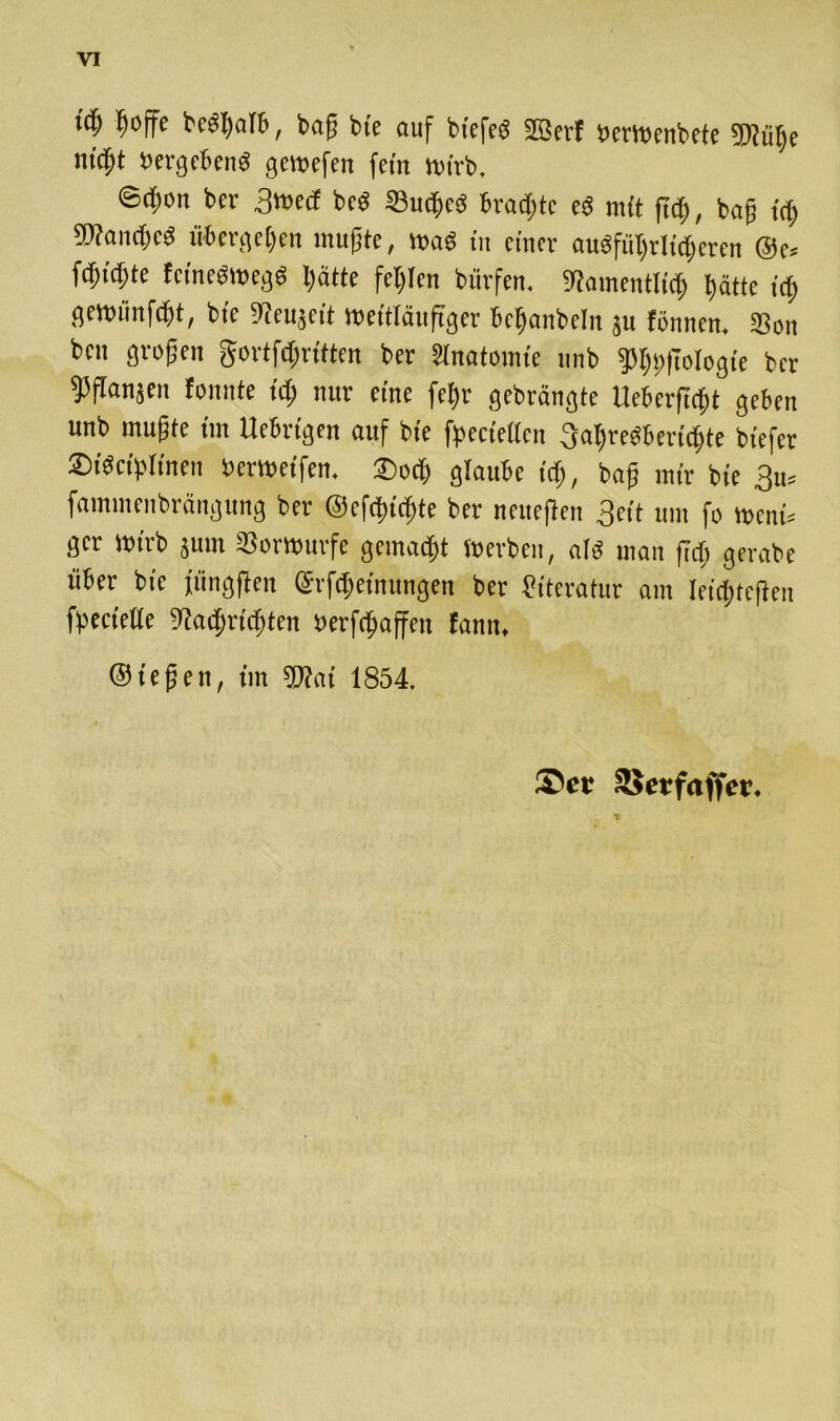 id) f)offe bedt)atb, tag fcfc auf btcfcö SfBerF »emenbete Wüße Hießt »ergebend gemefen fein »irb. ©4>on ber 3»ed bcö 33ud)cd brachte ed mit ffd), tag irt) ®a(t)cd übergeben tnugte, »ad in einer ausführlicheren @e* fcbidjte fetnedmegd l)ätfe fehlen bürfen. Stamentliej) batte icf> ge»fmfd?t, bte ^eujett »ettläitftger bc^anbelit ju fönnen. S3on ben großen gortfdfritten ber änatonue unb fPbt>|ToIogie ber ^fianjen tonnte id; nur eine fel;t gebrängte tleberficbt geben unb mußte tm Uebrigen auf bte fpeciettcn tjabredberiebte biefer Sidcigtinen »emetfen. £>ocb glaube teb, baß mir bte 3» famineitbrängung ber ©efdticbte ber neueften 3eit um fo »et» ger »irb jum Sorwurfe gemacht »erben, atd man fidj gerabe über bte iiingften ©rfdjetnungen ber Literatur am leichteren fpectcüe 9tad)rirf)tcn »erraffen tann, Stegen, tut Wat 1854. ®cr SJcrfaffcr.