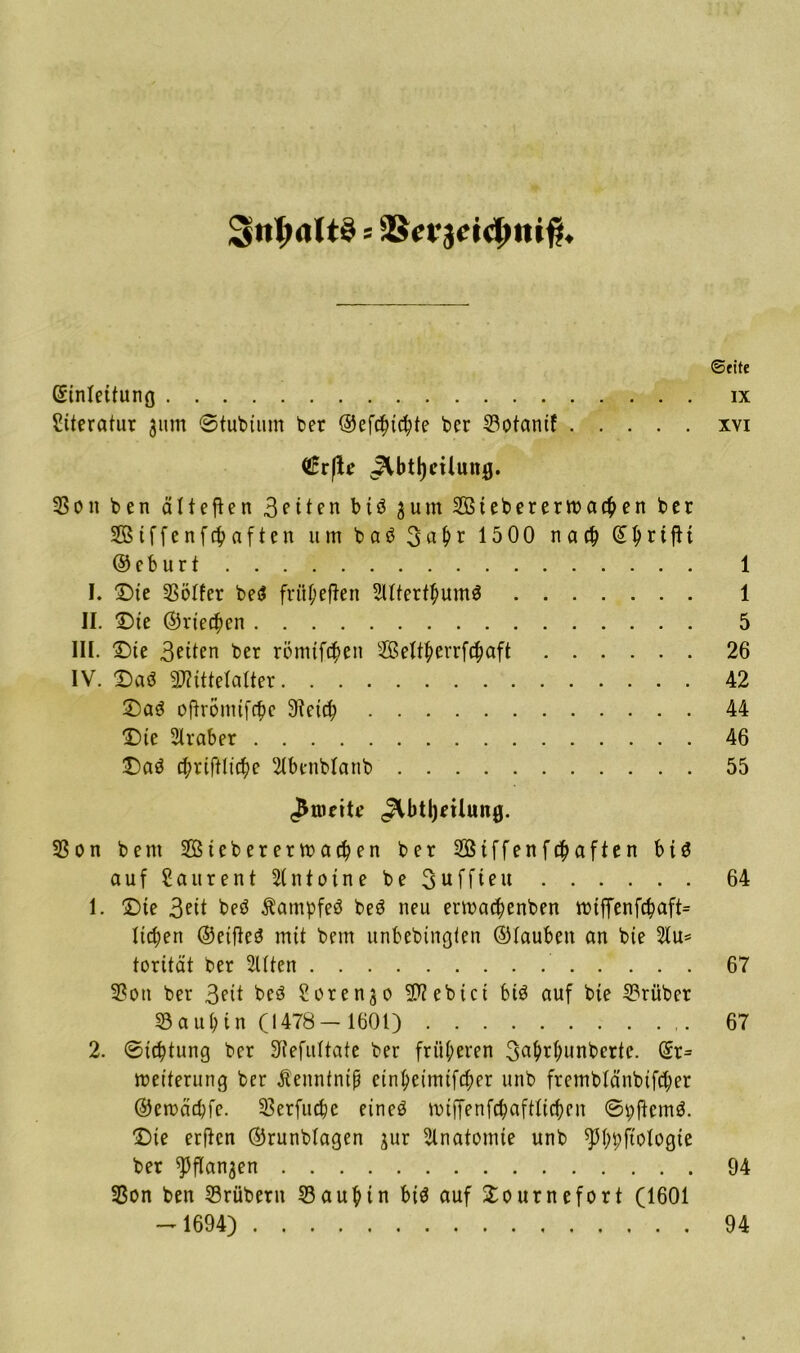 ;§nt;<ilt§ = jScrjcictMiift. ©fite Gfinteitung ix Siteratur 311m @tut)tum ber ©efcfncfyte ber 23otantf xvi dvftc JUtjjciluug. 23 on ben älteren Bitten btö 3 um Sßtebererroacben ber Stffenfcbaften um bab 3aH 1500 na# © I> r t ft t ©eburt 1 I. ©te SBölfer be$ früpefien 2(tter#um$ 1 II. Die ©vielen 5 III. ©te 3ftten ber römtf#en 2Bettf>errf#aft 26 IV. ©ad 9J?ütetatter 42 ©a$ oftrömtf#e Stet# 44 ©te Araber 46 ©a3 #riftlt#e 2tbenbtanb 55 ^tueite ^btljnlung. 23 on beut 2Bteberetma#en ber 2Biffenf#aften bt$ auf Saurent Antoine beSuffieu 64 1. ©te 3ett beö Äampfeä beö neu erma#enben mtffenf#aft= liefert ©etfteä mit bem unbebingten ©tauben an bte 2tu= torität ber Elften 67 23ott ber 3?it beö Soren^o lebtet bis auf bte 2?rübet 58aubin (1478-1601) 67 2. @t#tung ber Stefuttate ber früheren 3^#i#unberte. ©r= meiterimg ber ßeuntntß etntyeimtf#er unb frembtänbtf#er ©ercä#fe. 23erfu#c eineö nnffenf#afttt#en @pftem$. ©te erfien ©runbtagen jur Anatomie unb ^3(;t;ftotogte ber ^Pfla^en 94 23on ben Srübern 23auf>tn biä auf ©ournefort (1601 - 1694) 94