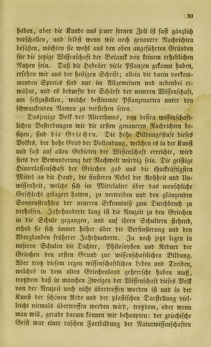 haben, at>cr btc ßunbe ouö jener fernen tft faft gänjltd; Verfdjollen, nnb felbft menn mtr ttod) genauere 9?ad)rid)tett befaßen, möchten fte moI)l aitö ben oben angeführten ©ritnben für bte je£tge Stffenfchaft ber 33otantf von fernem erheblichen ^nüen fein. £)aß bte Hebräer Viele ^flanjen gefannt haben, erfel)eit mir att£ ber heiligen @d;rtft; aüet'tt btc bartn vorfont* ntenben ©pcctec? ftnb nur tm Allgemeinen nnb nebenbet er* malmt, uttb c$ beburfte ber ©dmrfe ber neueren 2ötffenfd;aft, um fe(iju(ieHen, mcldje bcjltmmtc ^ffanjenarten unter ben fehmanfenben tarnen 31t verliehen feten. Dasjenige 23oIf bes5 Altertums, von beffett mtffenfdjaft* liehen 23efirebungen nur bte erften genaueren ^admtebten be* ft^ett, ftnb bte ©r ted; en. £)te lmhe 33tlbung£ftufe btefeg 23e»Ife^, ber hc*hc Orab ber ^ollenbung, meieren e$ tn ber $unfi uttb faft auf alten ©ebteten ber 2ßtf[enfd)aft erreichte, mtrb ftets ber 33emunberung ber Fachwelt mürbtg fern, £)te getjitge f)tnterlaffenfchaft ber ©riechen gab itng bte thatfräfttgjien 9D?tttel an btc £anb, bte ftnfteren 9M>eI ber Rohheit uttb Un* mtffcnl)ett, melche ftd) tm 5DittteIalter über ba3 menfchltche ©efd;Ied)t gelagert hatten, 31t Vertreiben nnb ben glän3enben ©onnenftrat)len ber neueren ©rfenntntß 3unt £)urd;brud) 3U Verhelfen. 3ahrhunbertc lang tft bte 9ieu3ett 3U ben ©riechen tn bte ©chttlc gegangen, unb auf ihren (Schultern fteljenb, erhob fte ftd; immer h^hcr über bte SBerftnfierung unb ben Aberglauben früherer 3ahrl)unberte. 3a noch jej$t legen tn unferen ©dmlen btc dichter, ^h^°f°Phcn unb 9iebner ber ©riechen ben erften ©runb 3ur mtffenfd;aftltchen Gilbung. Aber tro£ btefem regen mtffenfd)aftltd)en £eben unb Treiben, meld;e6 in bem alten ©rtedjenlanb gel)errfcht haben muß, trojjbem baß tn manchen 3metgeu ber 2ötffenfd)aft btefed SBolf von ber 9?eu^ett noch nicht übertroffen morben tft unb tn ber tunfi ber fdjönen 91 ebe unb ber plafitfchen £)arfiellung Viel* Uid)t niemals übertroffen merben mtrb, trojbem, ober menn man mtll, gerabe baritm fönnen mtr behaupten: ber gried)tf<he ©etfi mar einer rafd;en gortbtlbung ber 9?aturmtffenf<haften