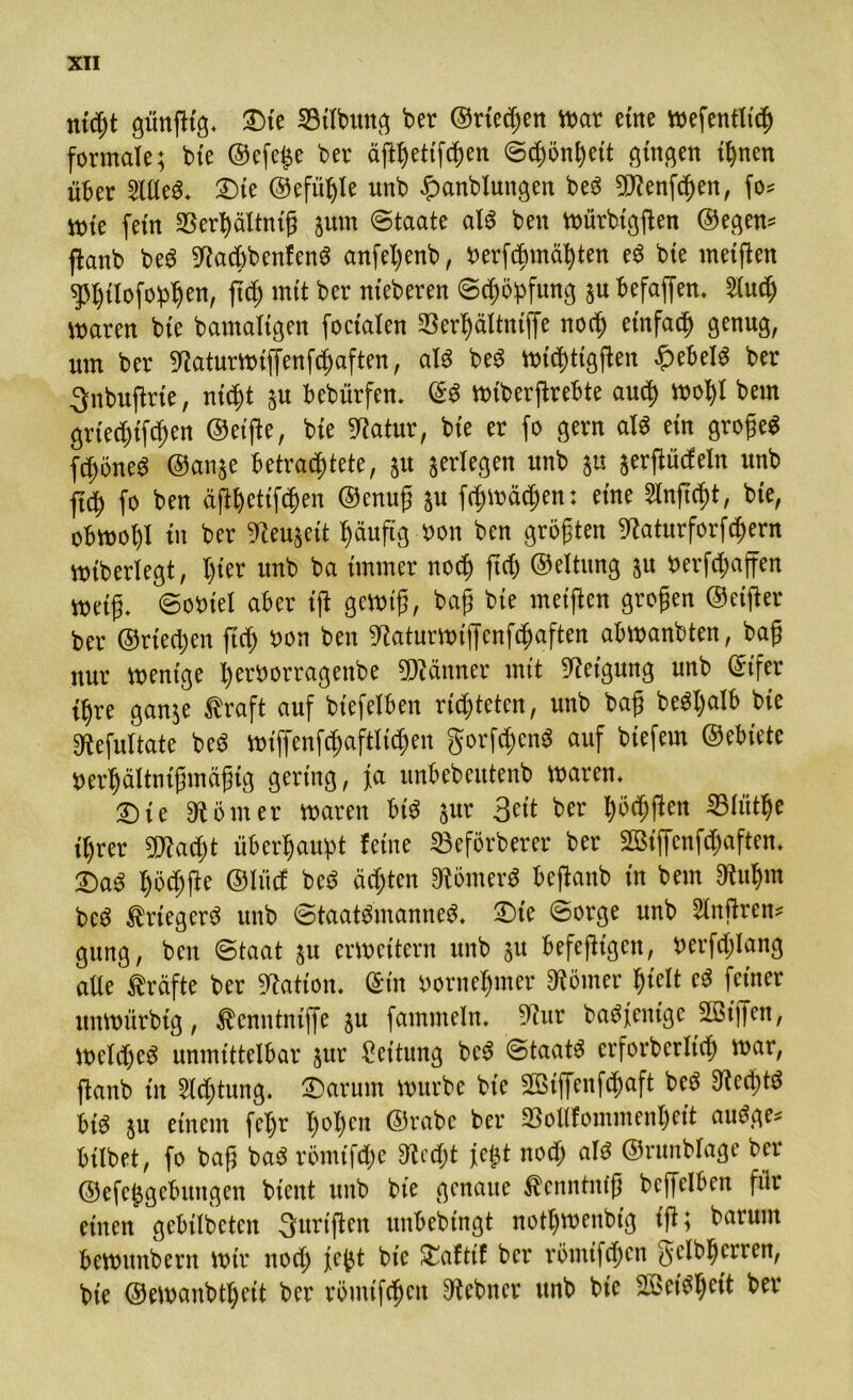 nicht günßtg* 3Me 33ilbuttg ber ©riechen war eine wefenfltch formale; bie ©efeije ber äßhetißhen ©chönhett gingen ihnen über SllleS* £>te ©efüfjle unb £anblungen beS SCRenfchen, fo* wie fern 23erhältniß jum ©taate als ben Würbigßen ©egem ßanb beg 5^ad)benfenö anfel)enb, berfcbmähten eS bie meißen sßhtlofoph™/ fj<$ mit ber nteberen Schöpfung ju befaßen. Sluch Barett bte bamaltgen focialen SSerhältntffe noch einfach genug, um ber 9taturwiffenfchaften, als be$ wicf)ttgßen £ebel$ ber Qnbußrie, nic^t ju bebürfen. ©3 wiberßrebte and) wohl bem grtechißhen ©eiße, bte ^atur, bte er fo gern al$ ein großes fchöneS ©anje betrachtete, ju jerlegen unb ju jerßücfeln unb jtdh fo ben äßhetißhen ©enuß ju ßhwächen: eine Slnßcht, bte, obwohl in ber ^eujett häufig Won ben größten ^aturforfchern wtberlegt, I)ter unb ba immer noch ftä) ©eltung ju »erraffen weiß. ©ooiel aber iß gewiß, baß bte meißen großen ©elfter ber ©riechen ftch bon ben ^aturwtffenfcßaften abwanbten, baß nur wenige l)erborragenbe Männer mit Neigung unb ©ifer ihre ganje ßraft auf btefelben richteten, unb baß beöl;alb bte 9tefuitate beS wiffenßhaftlichen gorßhenS auf btefetn ©ebiete uerhältnißmäßig gering, fa unbcbcutenb waren* £>ie Körner waren bis jur 3ett ber f)oä)ßen iBlüthe it)rer 9Jiacf)t überhaupt feine 23eförberer ber 2Bij[cnf<haften. Qaö hächße ©lücf beö ächten Römers beßanb in bem SRuhm beS ßriegerS unb Staatsmannes. £)te ©orge unb Sinßren* gung, ben ©taat ju erweitern unb ju befeßigen, berfcßlang alle Kräfte ber Nation, ©in bornehmer Körner hielt eS feiner unwürbtg, ^enntntjfe ju fammeln. 9cur baSfent'ge 2öißen, Welches unmittelbar jur Leitung beS Staats erforberltch war, ßanb in Sichtung, ©arurn würbe bte SBiffenßhaft beS Rechts btS ju einem fehr hol)en ©rabe ber 33ollfommenheit auSge* btlbet, fo baß baS röntifche 3?echt fe$t noch als ©runblage ber ©efc^gcbitttgen bient unb bte genaue ^cnntntß beffelben für einen gebtlbeten Surißen unbebtngt nothtbenbt'g iß; barum bcwttnbern wir noch fe^t bte £aftif ber römtfehen gelbherren, bie ©ewanbthrit ber römtßhen Zehner unb bie 2öetShctt ber