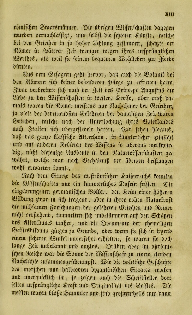 römifdjett (Staatsmänner* £)te übrigen SBtffcnfc^aftcn bagegen mürben Vernacdläfftgt, unb felbft bie frönen fünfte, welcde kt ben ©rtecden in fo fyofyer 2l<dtung geftanben, f^äjte ber Körner in fpäterer 3eit weniger wegen tdreS urfprüngltcden SßertdeS, als weil fte fernem bequemen SDBodlleben pr 3terk bienten* 2luS bem ©efagteit gedt dervor, bag aued bte SSotantf bet ben Römern fted ferner befonberen pflege p erfreuen Iptte* 3war verbreitete ftd; nadj ber 3ett beS ^3rtncepS 2luguftuS bte £t'ebe p ben Sßiffenfcfjaften in wettere Greife, aber aued ba? rnals waren bte Körner meiftenS nur ^a^a^mer ber ©riechen, ja viele ber bebeutenbjten @etef)rten ber bamaltgen 3?it waren ©rieten, welche md) ber Unterredung iljreS $aterlanbeS naed galten ftd) übergefTebeXt I)atten* 303 tr fe^en dt'erauS, bafj baS ganje flafftfcde 2lltertdum, in fünjUertfcber #tnftcdt unb auf anbereu ©ebteten beS SötjfenS fo überaus merfwür? big, niedt btejentge SluSbeute in ben 9?aturwiffenfcdaften ge? wädrt, weld;e man naed 33erl)ältntg ber übrigen ^eiftungen Wodl erwarten fönnte* 5Racd bem Sturze beS weftrömifc^en ^atferretcdS fonnten bt'e 2Ötffenfdßaften nur ein fümmerltdjeS 2)afet'n friften. £)t’e eingebrungenen germantfd;en Golfer, ben $etm einer döderett 33t'lbung $war in fted tragenb, aber in t'drer roden 9?aturfraft bte müdfamen gorfcfmngen ber geledrten ©riechen unb Dtömer nt'cdt verjledenb, tummelten fted unbefümmert auf ben Scda^en beS 5lltertdumS utnder, unb bie Documente ber edemalt'gen ©et'jleSbilbung gingen p ©runbe, ober wenn fte jtdd in trgenb einem ftc^eren SStnfel uuVerfedrt erl)ielten, fo waren fte boed lange 3ät unbefannt unb nuijloS* drüben aber im oftrömt? feden 3tet’cde war bie Sonne ber 2ötjfenfcdaft p einem elettben 9?acdtli(dte pfammengefddrumpft, 2£>t'e bie poltttfcde ©efedtedte beS morfeden unb dalbtobten bi;pnttnifcden Staates troefen unb unerquicflt’cd ift, fo geigen aud) bte SdjriftjMer bort feiten urfprünglt'cde $raft unb Originalität beS ©etfleS* £)tc weiften waren blofje Sammler unb jTnb gröjjtentdeild nur bann