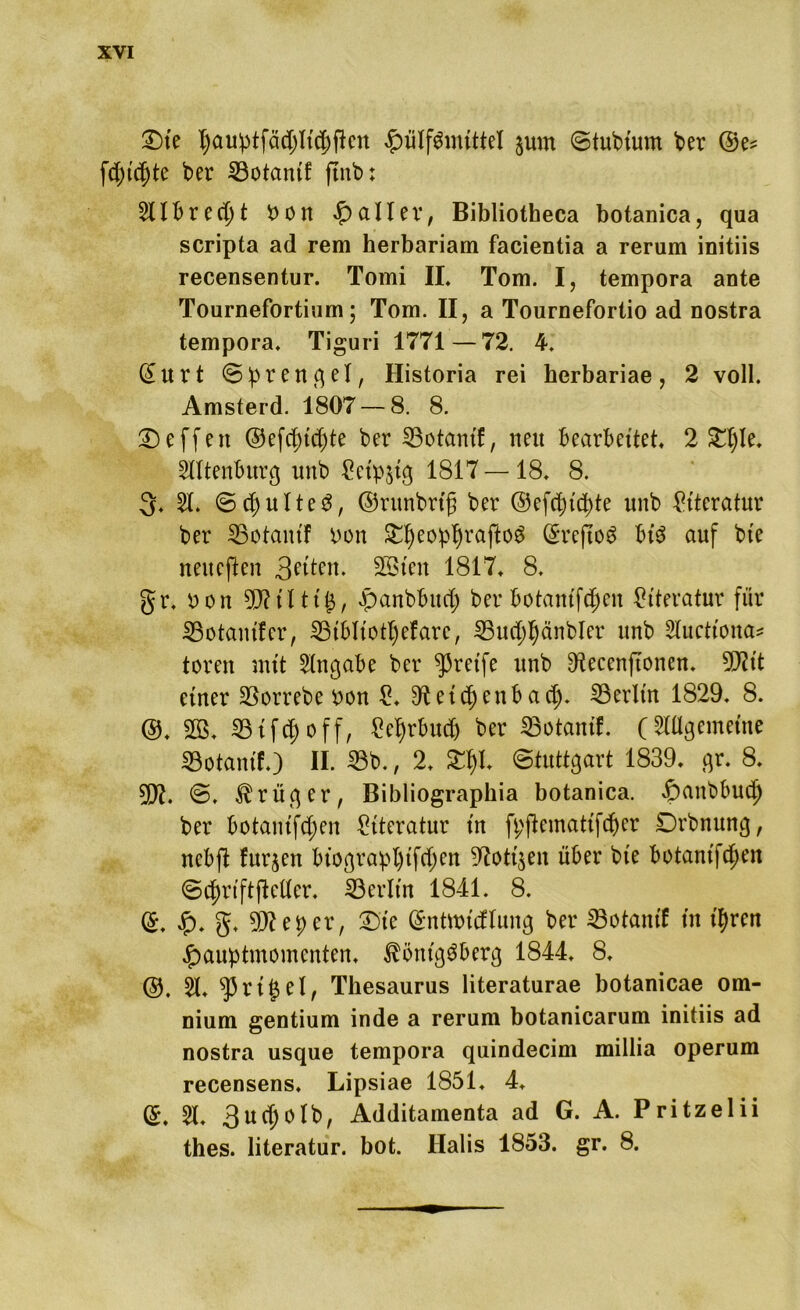 Die I)au:ptfäd)ltä)ftctt £ülf3mittel §um Stubium ber ftpidjte ber 23otanif jtnb: 51XBret hon fallet*, Bibliotheca botanica, qua scripta ad rem herbariam facientia a rerum initiis recensentur. Tomi II. Tom. I, tempora ante Tournefortium; Tom. II, a Tournefortio ad nostra tempora. Tiguri 1771—72. 4. (£urt Sprengel, Historia rei herbariae, 2 voll. Amsterd. 1807 — 8. 8. Neffen ©efcf)td)te ber 23otantl!/ nett Bearbettet. 2 Dljle. Ottenburg unb tfctpstg 1817 —18. 8. 3. 5t. Spulte 3, ©runbrig ber ©efcpt’cpte unb Literatur ber SSotam'f Pon DfjeoppraftoS (SreftoS bi$ auf bte neueften 3?tten. 2ötett 1817. 8. gr. Pon gjIilttS, «panbbucf) ber botantfdjen Literatur für SBotanifcr, 23iblt'otl)efarc, 33ucpl)änbler unb Slucttona* toren mit 5tngabe ber greife unb ERecenftonen. 50?it einer 23orrebe pon 1?. etc^>cnbad;. 23erlüt 1829. 8. @. 303. 23toff, £et)rbudj ber 23otantf. (5tögemeine ©otanif.) II. 23b., 2. £f)I. Stuttgart 1839. gr. 8. TI. @. Krüger, Bibliographia botanica. «Ipanbbud) ber Botaniken Literatur in fpflemattfd&er Drbnung, ncbft furjen biograpl)tfdjen 9?ott$eit über bte Botaniken Scf)riftjMer. 23erlt'n 1841. 8. (£. Jp. g. 59?eper, Die (Sntwicflung ber 23otanif in t'pren £>auptmomenten. Königsberg 1844. 8. @. 51. 33 r i ^ e X, Thesaurus literaturae botanicae om- nium gentium inde a rerum botanicarum initiis ad nostra usque tempora quindecim millia operum recensens. Lipsiae 1851. 4. <£. 51. 3ud)0lb, Additamenta ad G. A. Pritzelii thes. literatur. bot. Halis 1853. gr. 8.