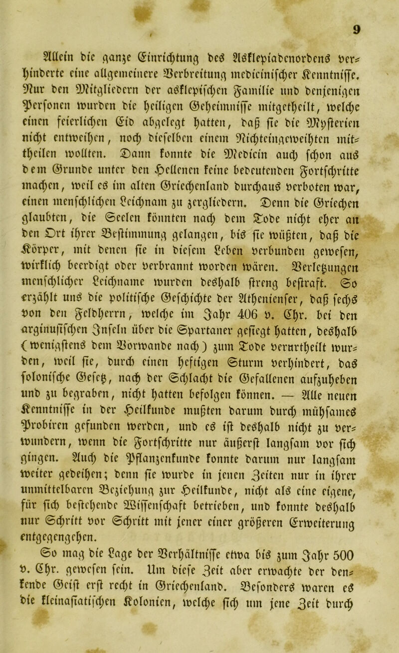 2lüctn bie gan$e (Einrichtung beS Slöflepiabcnorbcnö ber* X>tnbertc eine allgemeinere Verbreitung mebicinifcher $enntntffe, 9?ur ben TOtgliebern ber aäflept'fchen gamt'lie unb benjenigeit ^erfenen mürben bie heiligen ©eheünntffe mitgetheilt, welche einen feierlichen (gib abgelegt hatten, bag fte bte DJipfierieu nic^t entweihen, noch btefelben einem ^ichtcingemeihtcn mite feilen wollten. £)antt fonnte bte 9D?ebtcin auch febon auS bem ©runbe unter ben Seltenen feine bebeutenben gortfehritte machen, weil eä im alten ©rtcchcnlanb burchauS verboten mar, einen menfchlichen Leichnam 511 jerglteberm £)enn bte ©riechen glaubten, bte Seelen fönnten nach bem £obe nicht el)er ait ben £)rt t'hrer Vegimmung gelangen, bis fte wügten, bag bte Körper, mit benen fte in btefem £eben berbunben gemefen, mirflich becrbt'gt ober berbrannt morben mären. Verfemungen menfchlicher Leichname mürben be£§l;alb ftreng begraft. @0 erzählt un3 bte polt'tt'fche ©efcljichte ber SXt^enienfer, bag fecfjS bon ben gclbl)errn, welche im 3al)r 406 b. @hr. bei ben nrgtnugfchen 3nfeln über bie (Spartaner gegegt hatten, be3l)alb (Weniggcn3 bem Vormanbe nach) jum £obe berurtheilt wur* ben, weil ge, burdb einen ^efttgen Sturm berlgnbert, baS folonifche ©efe$, nach ^cr ^rhlac^t bie ©efattenen auftuheben unb 511 begraben, nicht hatten befolgen fönnen. — 2lüe neuen ibenntmge in ber £etlfunbe mugten barum burcf; mühfameS ^3robiren gefunben werben, unb eS ig be^halb nicht 5U ber* mnnbern, wenn bie gortfehritte nur äugerg Iangfam bor gef) gingen. 2luch bie ^'ganjenfunbe fonnte barum nur Iangfam Weiter gebeten; benn ge mürbe in jenen 3fitcn nur in ihrer unmittelbaren Verlegung $nr £>eilfunbe, nicht a\$ eine eigene, für gef) beftchenbe Sßigenfchaft betrieben, unb fonnte be3f)alb nur Stritt bor Schritt mit jener einer grögeren (Erweiterung entgegengehen. So mag bie £age ber Verhältnige etwa bis jum 3at)r 500 b. (Ef)r. gemefen fein. Um btefe 3eit aber ermacf;te ber ben* fenbe ©eig erg recht in ©riecf;enlanb. VefonberS waren eS bie flcinagati|cf)en Kolonien, welche geh um jene 3eit burch