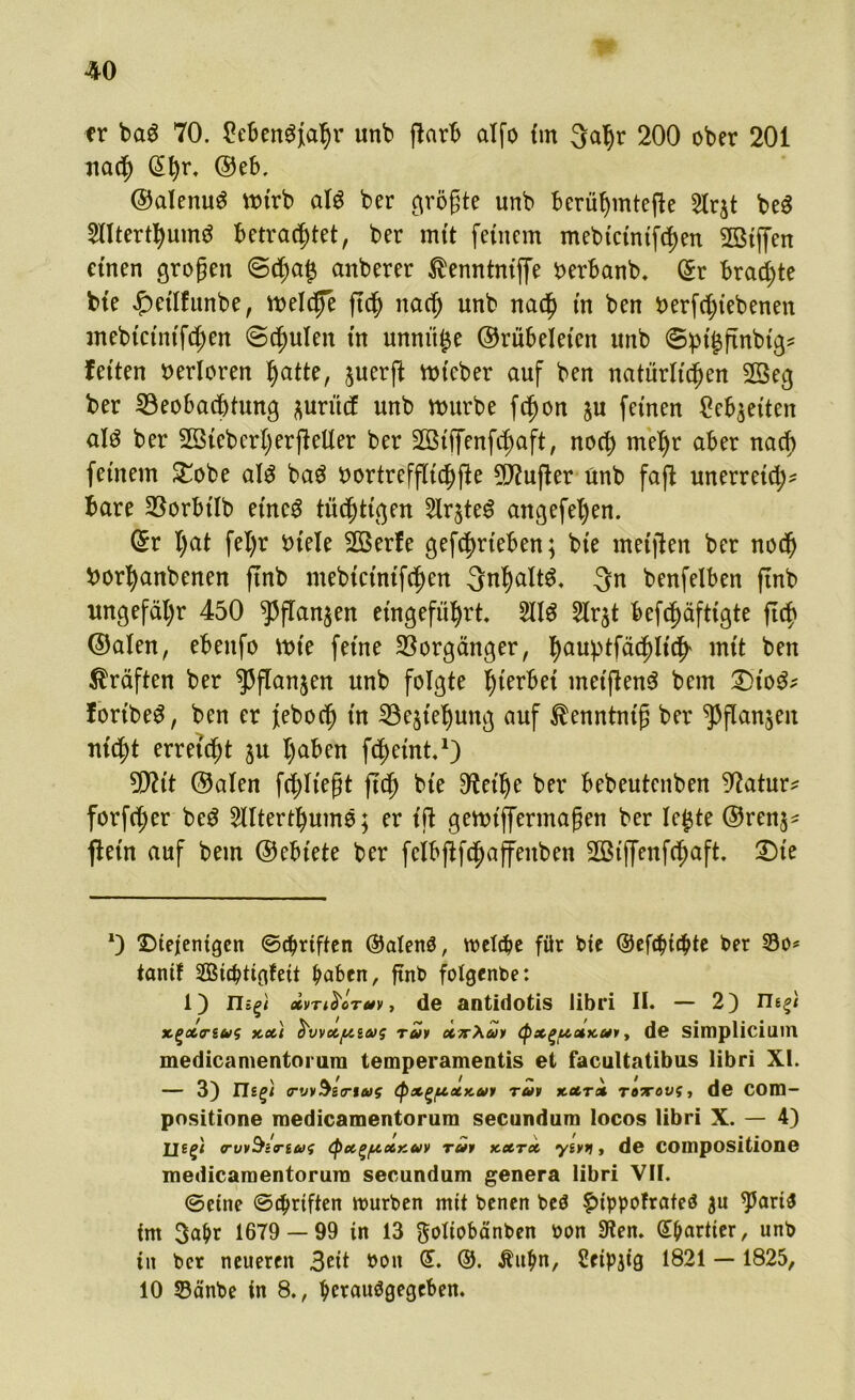 er ba$ 70. £eben$fahr unb ftarb alfo tm 3al)r 200 ober 201 nach (£hr* ©eb. ©alenu$ mtrb al$ ber größte unb berühmtere 2lrjt be$ 2llterthum$ betrautet, ber mtt fernem mebtctntfdjen BMffen einen großen <Scha$ anberer ®enntntffe fcerbanb, @r brachte bte £>etlfunbe, meldfe fleh nacf> unb nach tn ben Derfcht'ebeneti ntebtctntfcßen (Schulen tn unnüfce ©rübelet'en unb Spt’^ftnbtg* feiten verloren hatte, §uerft ttucber auf ben natürlichen 2Seg ber Beobachtung *urücf unb mürbe fc^on ju feinen Debatten al3 ber 2ö{eberl)erfteüer ber Sölffenfchaft, noch meljr aber nach fernem £obe al$ ba$ bortreffltdhfic dufter ünb faft unerrelch* bare Borbtlb eines tüchtigen 2lr$te$ angefel)en. ©r hat fel)r btele 2ßerfe getrieben; ble meijlen ber noch borhanbenen ftnb mebtctntfchen Inhalts, 3n benfelben ftnb ungefähr 450 ^ffan^en etngeführt. 211$ 5lrjt befchäfttgte ftch ©alen, ebenfo mte ferne Borgänger, hauptfächltch' wut ben Kräften ber ^flanjen unb folgte hiebet tnet(len$ bem £>to$* fortbe$, ben er febocf) tn Bestehung auf ^enntntß ber ^Pflanjen nicht erreicht ju halben fchetnt* 1) 9fltt ©alen fehl legt ftch bte $fethe ber bebeutenben Batur* forfcher be$ Sllterthumo; er t'ft gemlffermaßen ber le^te ©ren^ fletn auf bem ©eblete ber feibflfchaffenbett 2ßtffenfchaft £)te *) ©iefenigen ©Triften ©alenö, welche für bte ©efehtebte ber ©0= tanif Sffiicbtigfeit haben, ftnb folgenbe: 1) n^i ocvTi$'oT*v, de antidotis libri II. — 2) neg< xgxr&vs xx\ S'vvx/xiajs rar xirXay (pxguxxar, de simplicium medicamentorura temperamentis et faciiltatibus libri XI. — 3) Ileg; (TwSenag <px(>uxy,a>y rav xxrx roTTOvt, de COID- positione medicamentorura secundum locos libri X. — 4) |j£g< rw^iriui (px^fzxxav rar xxrx yivt), de Compositione medicamentorura secundum genera libri VII. ©eine ©Triften würben mit benen beö füppofrafeö $u 95ari$ im 3ahr 1679 — 99 in 13 ftoliobänben rwn 3?en. ©hartier, unb in ber neueren 3eit boit Gt. ©. Äithn, Setpjig 1821 — 1825, 10 $3änbe in 8., herauägegeben.