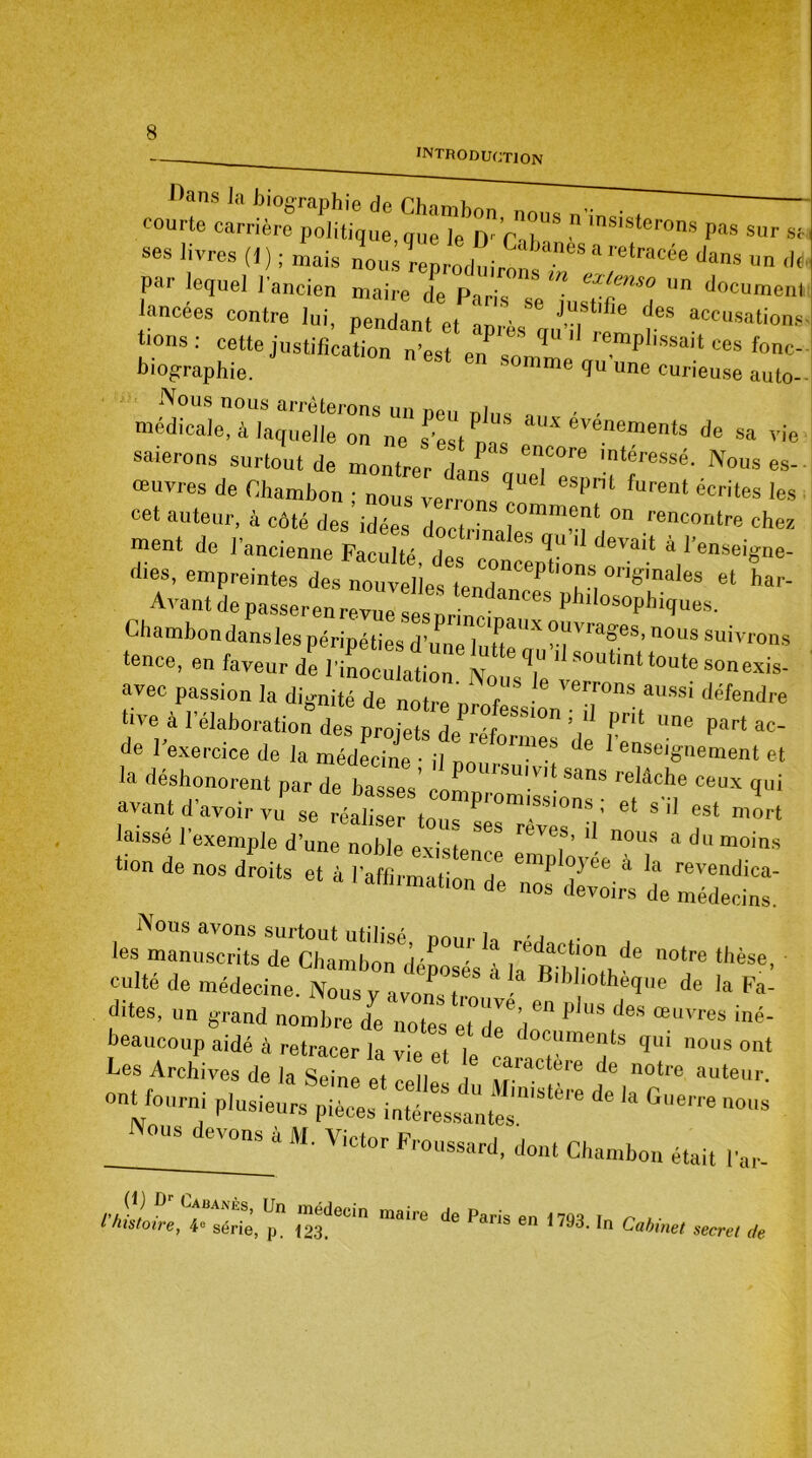 Mans Ja biographie d<^iïnn7M^ courte carrière politique, que le D-’rlT Sterons P« sur «, ses livres (1 ) ; mais nous re d . ,anes a retracce dans un de par lequel l'ancien maire de Paris extfuo 11 n documenl lancées contre lui, pendant et ‘aprèsIJTrZ r” aCCUSations’ biographie6 JUSt'fiCat,0n ’est en somme qu'une curieuse atUo-- *év~ * - vie saierons surtout de montrer dam „ 1 'nteressé' Nous es-- œuvres de Chambon • nous espnt furenl écrites les cet auteur, à côté des’idées doctri  rT “ renCOntre d* ment de l'ancienne Faculté des n! ^ ' deVait “ lenseigne- rfies, empreintes des nouvelles^LdP T °riSinaies et D’- Avant depasserenrev'ë2l 'philos°Phiques. Chambon dansles péripéties d’une l,,.^** °.“vraSes> no«s suivrons tence, eu faveur de l'inoculation6^'16 ‘ soutint toutesonexis- avec passion la dignité de notre défedre tive a 1 élaboration des projets dp rrif \ £rit lIne Part ac- de l'exercice de la médecine • il nm °rme's e 1 enseignement et la déshonorent par de basses con llSU!VI! Sans relâcbe ceux qui avant d’avoir V-: se JZZ 2 T ^ laisse 1 exemple d’une noble Pvi<jto ?’ nous a du moins ‘ion de nos droits et à l’affirmation d'e 21 ZZrs de 22efZ slïïTæ* :ïï°; de - *-• culte de médecine. Nous v a von. t B,bJmtheque de la Fa- dites, un grand nombre de notes et deV” P “S deS œilvres iné- wS;: ;:tz iat ™et in:r onUourni plusieurs pièces ^ ^ “°8 _ °U,d,,V0M t “• ViCt°r a'd, dont Chambon était ,’ar- «itoW,Cî“érie, p” ,“3deci mirc * Paris •» 1W8. In Cabinet secret de