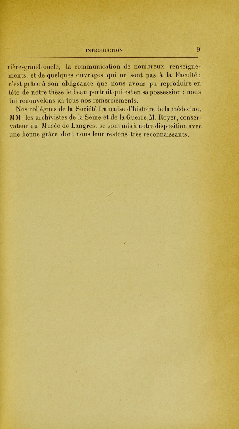 rière-grand-oncle, la communication de nombreux renseigne- ments, et de quelques ouvrages qui ne sont pas à la Faculté ; c’est grâce à son obligeance que nous avons pu reproduire en tète de notre thèse le beau portrait qui est en sa possession : nous lui renouvelons ici tous nos remerciements. Nos collègues de la Société française d’histoire de la médecine, MM. les archivistes de la Seine et de la Guerre,M. Royer, conser- vateur du Musée de Langres, se sont mis à notre disposition avec une bonne grâce dont nous leur restons très reconnaissants.