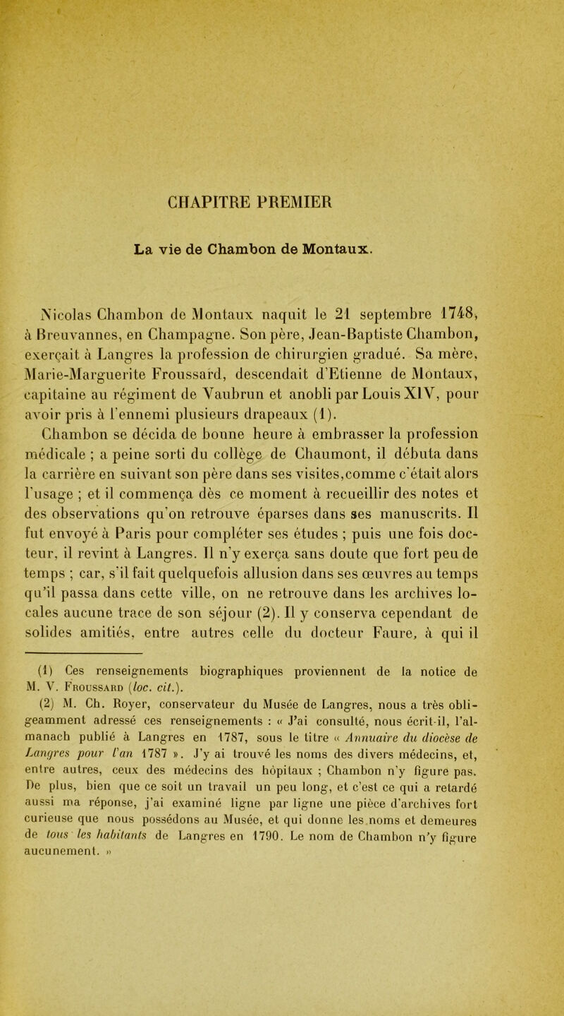 CHAPITRE PREMIER La vie de Chambon de Montaux. Xicolas Chambon de Montaux naquit le 21 septembre 1748, à Breuvannes, en Champagne. Son père, Jean-Baptiste Chambon, exerçait à Langres la profession de chirurgien gradué. Sa mère. Marie-Marguerite Froussard, descendait d’Etienne de Montaux, capitaine au régiment de Vaubrun et anobli par Louis XIV, pour avoir pris à l’ennemi plusieurs drapeaux (1). Chambon se décida de bonne heure à embrasser la profession médicale ; a peine sorti du collège de Chaumont, il débuta dans la carrière en suivant son père dans ses visites,comme c'était alors l’usage ; et il commença dès ce moment à recueillir des notes et des observations qu’on retrouve éparses dans ses manuscrits. Il fut envoyé à Paris pour compléter ses études ; puis une fois doc- teur, il revint à Langres. Il n’y exerça sans doute que fort peu de temps ; car, s’il fait quelquefois allusion dans ses œuvres au temps qu’il passa dans cette ville, on ne retrouve dans les archives lo- cales aucune trace de son séjour (2). Il y conserva cependant de solides amitiés, entre autres celle du docteur Faure, à qui il (1) Ces renseignements biographiques proviennent de la notice de M. V. Froussard (loc. cit.). (2) M. Ch. Royer, conservateur du Musée de Langres, nous a très obli- geamment adressé ces renseignements : « J’ai consulté, nous écrit-il, l’al- manach publié à Langres en 1787, sous le titre « Annuaire du diocèse de Langres pour l'an 1787 ». J’y ai trouvé les noms des divers médecins, et, entre autres, ceux des médecins des hôpitaux ; Chambon n’y ligure pas. De plus, bien que ce soit un travail un peu long, et c’est ce qui a retardé aussi ma réponse, j’ai examiné ligne par ligne une pièce d’archives fort curieuse que nous possédons au Musée, et qui donne les noms et demeures de tous les habitants de Langres en 1790. Le nom de Chambon n’y figure aucunement. »