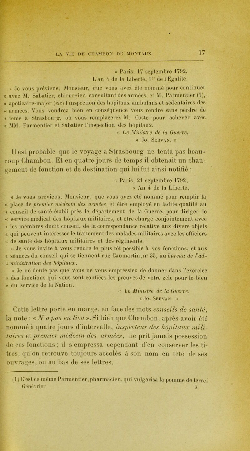 « Taris, 17 septembre 171)2, L’an 4 de la Liberté, 1er de l’Egalité. a Je vous préviens, Monsieur, que vous avez été nommé pour continuer « avec M. Sabatier, chirurgien consultant des armées, et M. Parmentier (1), « apoticaire-major (sic) l’inspection des hôpitaux ambulanset sédentaires des « armées. Vous voudrez bien en conséquence vous rendre sans perdre de « tems à Strasbourg, où vous remplacerez M. Coste pour achever avec « MM. Parmentier et Sabatier l’inspection des hôpitaux. « Le Ministre de la Guerre, « Jo. Sgrvan. » il est probable que le Aloyage à Strasbourg ne tenta pas beau- coup Chambon. Et en quatre jours de temps il obtenait un chan- gement de fonction et de destination qui lui fut ainsi notifié : « Paris, 21 septembre 1792. « An 4 de la Liberté, « Je atous préviens, Monsieur, que vous avez été nommé pour remplir la « place de premier médecin des armées et être employé en ladite qualité au « conseil de santé établi près le département de la Guerre, pour diriger le « service médical des hôpitaux militaires, et être chargé conjointement avec « les membres dudit conseil, de la correspondance relative aux divers objets « qui peuvent intéresser le traitement des malades militaires avec les officiers « de santé des hôpitaux militaires et des régiments. « Je vous invite à vous rendre le plus tôt possible à vos fonctions, et aux « séances du conseil qui se tiennent rue Caumartin,n° 35, au bureau de l'ad- « minislration des hôpitaux. « Je ne doute pas que vous ne vous empressiez de donner dans l’exercice « des fonctions qui vous sont confiées les preuves de votre zèle pour le bien « du service de la Nation. « Le Ministre de la Guerre, « Jo. Servan. » Cette lettre porte en marge, en face des mots conseils de santé, la note : « A1 a pas eu lieu ».Si bien que Chambon, après avoir été nommé à quatre jours d intervalle, inspecteur des hôpitaux mili- taires et premier médecin des armées, ne prit jamais possession de ces fonctions ; il s’empressa cependant d’en conserver les ti- tres, qu’on retrouve toujours accolés à son nom en tête de ses ouvrages, ou au bas de ses lettres. fl) C'est ce même Parmentier, pharmacien, qui vulgarisa la pomme de terre.'