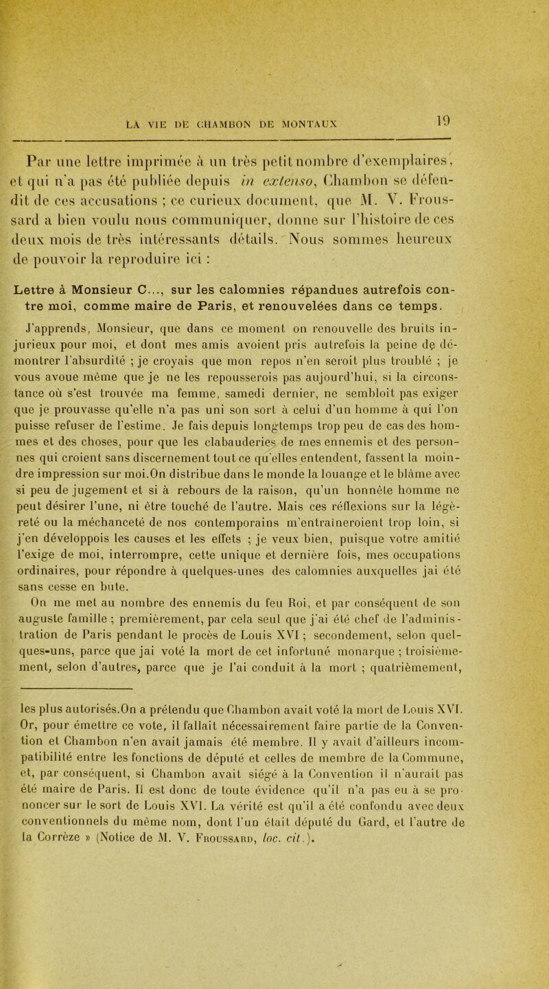 Par une lettre imprimée à un très petit nombre d’exemplaires, et qui n'a pas été publiée depuis in extenso, Chambon se défen- dit de ces accusations ; ce curieux document, que lVI. V. Frous- sard a bien voulu nous communiquer, donne sur l’histoire de ces deux mois de très intéressants détails. Nous sommes heureux de pouvoir la reproduire ici : Lettre à Monsieur C..., sur les calomnies répandues autrefois con- tre moi, comme maire de Paris, et renouvelées dans ce temps. .l’apprends, Monsieur, que dans ce moment on renouvelle des bruits in- jurieux pour moi, et dont mes amis avoient pris autrefois la peine dç dé- montrer l'absurdité ; je croyais que mon repos n’en seroit plus troublé ; je vous avoue même que je ne les repousserois pas aujourd’hui, si la circons- tance où s’est trouvée ma femme, samedi dernier, ne sembloit pas exiger que je prouvasse qu’elle n’a pas uni son sort à celui d’un homme à qui l’on puisse refuser de l’estime. Je fais depuis longtemps trop peu de cas des hom- mes et des choses, pour que les clabauderies de mes ennemis et des person- nes qui croient sans discernement tout ce qu elles entendent, fassent la moin- dre impression sur moi.On distribue dans le monde la louange et le blâme avec si peu de jugement et si à rebours de la raison, qu’un honnête homme ne peut désirer l'une, ni être touché de l’autre. Mais ces réflexions sur la légè- reté ou la méchanceté de nos contemporains m'entraineroient trop loin, si j’en développois les causes et les effets ; je veux bien, puisque votre amitié l’exige de moi, interrompre, cette unique et dernière fois, mes occupations ordinaires, pour répondre à quelques-unes des calomnies auxquelles jai été sans cesse en bute. On me met au nombre des ennemis du feu Roi, et par conséquent de son auguste famille ; premièrement, par cela seul que j’ai été chef de l’adminis- tration de Paris pendant le procès de Louis XVI ; secondement, selon quel- ques-uns, parce que jai voté la mort de cet infortuné monarque ; troisième- ment, selon d’autres, parce que je l’ai conduit à la mort ; quatrièmement, les plus autorisés.On a prétendu que Chambon avait voté la mort de Louis XVI. Or, pour émettre ce vote, il fallait nécessairement faire partie de la Conven- tion et Chambon n’en avait jamais été membre. Il y avait d’ailleurs incom- patibilité entre les fonctions de député et celles de membre de la Commune, et, par conséquent, si Chambon avait siégé à la Convention il n’aurait pas été maire de Paris. Il est donc de toute évidence qu’il n’a pas eu à se pro- noncer sur le sort de Louis XVI. La vérité est qu’il acté confondu avec deux conventionnels du même nom, dont l’un était député du Gard, et l’autre de la Corrèze » (Notice de M. V. Fiioussard, lac. cil.).