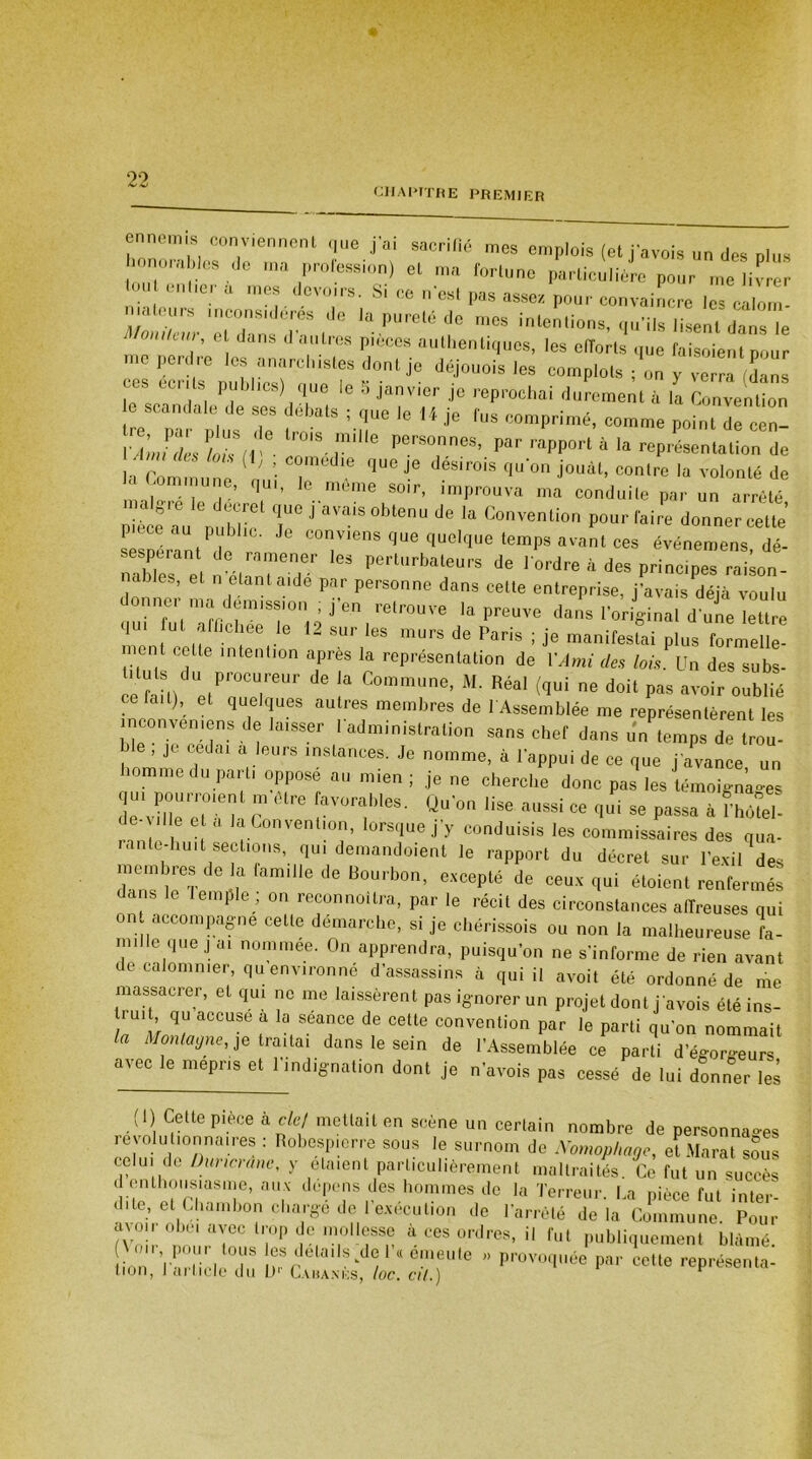 chapitre premier ennemis conviennent que j'ai sacrifié mes emplois (et javois un des plus honorables de ma profession) et ma fortune particulière pour me livrer tou entier a mes devoirs. Si ce n'est pas assez pour convaincre les calom- ialeurs inconsidérés de la pureté do mes intentions, qu’ils lisent dans le Mmukur, e dans d autres pièces authentiques, les efforts que faisoient pour cès écrite DubianrCl,'Slr ?°nlje déj°UOis lGS COmPlots ! «n y verra (Sans ces dents publics) que le o janvier je reprochai durement à la Convention e scandale de ses débats ; que le 14 je fus comprimé, comme point de ccn- vÀmTcL hh(V- ,m,lle perSOnnes’ Par ^PPort à la représentation de la Commnnp ■ T ^ ^ déKi‘is ^U'0n J0uàt’ c°^e 1* volonté de la Commune, qui, le même soir, improuva ma conduite par un arrêté STu miir1 T ' a''aiS °btenü Je k Convention Pon*' faire donner cette’ sesnérant de rn' co™ quelque temps avant ces événemens, dé- sespérant de ramener les perturbateurs de l'ordre à des principes raison- nables, et n étant aide par personne dans cette entreprise, j’avais déjà voulu onnei ma demiss'tm ; j’en retrouve la preuve dans l’original d'uL lettre 1)111 Ul anicI;ee )e 12 sur les murs de Paris ; je manifestai plus formèr- ent cette intention après la représentation de Y Ami des lois. Un des subs- ce hm etPa°ueUl,eUI’ ^ ! M' Réal foui ne do)t pas avoir oublié fa.l) quelques autres membres de 1 Assemblée me représentèrent les mconveniens de laisser 1 administration sans chef dans un'temps de trou- ble , je cédai a leurs instances. Je nomme, à l'appui de ce que j'avance un homme du parti oppose au mien ; je ne cherche donc pas les témoignages qui pourraient m être favorables. Qu'on lise aussi ce qui se passa à Set d e l d laLonventlon> lorsque j'y conduisis les commissaires des qua- rante-huit sections, qui demandoient le rapport du décret sur l'exil des membres de la famille de Bourbon, excepté de ceux qui étoient renfermés dans le lemple ; on reconnottra, par le récit des circonstances alTreuses qui on accompagne cette démarche, si je chérissois ou non la malheureuse fa- mille que j ai nommee. On apprendra, puisqu’on ne s'informe de rien avant de calomnier, qu environné d’assassins à qui il avoit été ordonné de me massacrer, et qui ne me laissèrent pas ignorer un projet dont j avois été ins- trui qu accuse a la séance de cette convention par le parti qu’on nommait la Montagne, je traitai dans le sein de l’Assemblée ce parti d’égorieurs avec le mépris et l'indignation dont je n’avois pas cessé de lui donner les (1) Cette pièce à clef mettait en scène un certain nombre de personnages révolutionnaires : Robespierre sous le surnom de Nomophage, et Marat sous celui de üuncranc, y étaient particulièrement maltraités Ce fut un succès d enthousiasme, aux dépens des hommes de la Terreur. La pièce fut inter- dite, et Chambon charge de 1 execution de l’arrêté de la Commune Pour avoir o hm avec trop de mollesse à ces ordres, il fut publiquement blâmé. (I' ïarücloT r ' , ‘ e\eulC ” Pr°v°q«ée par cette représenta- lion, lai hue du D* Cabanks, loc. ci/.) r