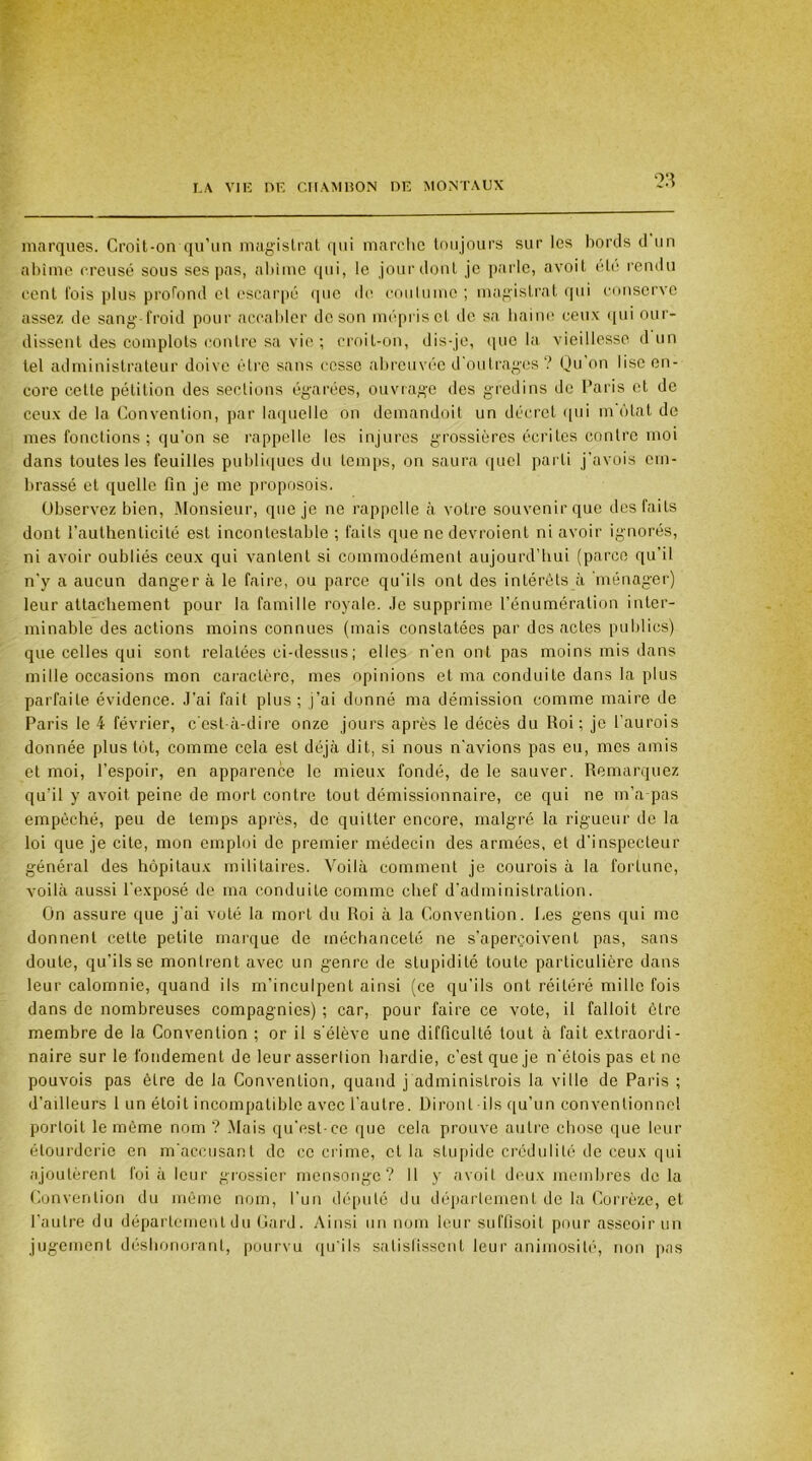 marques. Croit-on qu’un magistrat qui marche toujours sur les bords d un abîme creusé sous ses pas, abîme qui, le jour dont je parle, avoit été rendu cent fois plus profond et escarpé que do coutume ; magistrat qui conserve assez de sang-froid pour accabler de son mépris et de sa haine ceux qui our- dissent des complots contre sa vie ; croit-on, dis-je, que la vieillesse d un tel administrateur doive être sans cesse abreuvée d'outrages ? Qu’on lise en- core cette pétition des sections égarées, ouvrage des gredins de Paris et de ceux de la Convention, par laquelle on demandait un décret qui m état de mes fonctions; qu’on se rappelle les injures grossières écrites contre moi dans toutes les feuilles publiques du temps, on saura quel parti j’avois em- brassé et quelle fin je me proposois. Observez bien, Monsieur, que je ne rappelle à votre souvenir que des faits dont l’authenticité est incontestable ; faits que ne devraient ni avoir ignorés, ni avoir oubliés ceux qui vantent si commodément aujourd’hui (parce qu’il n'y a aucun danger à le faire, ou parce qu’ils ont des intérêts à ménager) leur attachement pour la famille royale. Je supprime l’énumération inter- minable des actions moins connues (mais constatées par des actes publics) que celles qui sont relatées ci-dessus ; elles n’en ont pas moins mis dans mille occasions mon caractère, mes opinions et ma conduite dans la plus parfaite évidence. J’ai fait plus; j’ai donné ma démission comme maire de Paris le 4 février, c’est-à-dire onze jours après le décès du Roi; je l’aurais donnée plus tôt, comme cela est déjà dit, si nous n’avions pas eu, mes amis et moi, l’espoir, en apparence le mieux fondé, de le sauver. Remarquez qu’il y avoit peine de mort contre tout démissionnaire, ce qui ne m’a pas empêché, peu de temps après, de quitter encore, malgré la rigueur de la loi que je cite, mon emploi de premier médecin des armées, et d’inspecteur général des hôpitaux militaires. Voilà comment je courais à la fortune, voilà aussi l’exposé de ma conduite comme chef d’administration. On assure que j'ai voté la mort du Roi à la Convention. Les gens qui me donnent cette petite marque de méchanceté ne s’aperçoivent pas, sans doute, qu’ils se montrent avec un genre de stupidité toute particulière dans leur calomnie, quand ils m’inculpent ainsi (ce qu’ils ont réitéré mille fois dans de nombreuses compagnies) ; car, pour faire ce vote, il falloit être membre de la Convention ; or il s’élève une difficulté tout à fait extraordi- naire sur le fondement de leur assertion hardie, c’est que je n’étois pas et ne pouvois pas être de la Convention, quand j administrais la ville de Paris ; d’ailleurs 1 un éloit incompatible avec l’autre. Diront-ils qu’un conventionnel portoit le môme nom ? Mais qu’est-ce que cela prouve autre chose que leur étourderie en m’accusant de cc crime, et la stupide crédulité de ceux qui ajoutèrent foi à leur grossier mensonge? 11 y avoit deux membres de la Convention du même nom, l’un député du département de la Corrèze, et l’autre du département du Gard. Ainsi un nom leur suffîsoit pour asseoir un jugement déshonorant, pourvu qu'ils satisfissent leur animosité, non pas