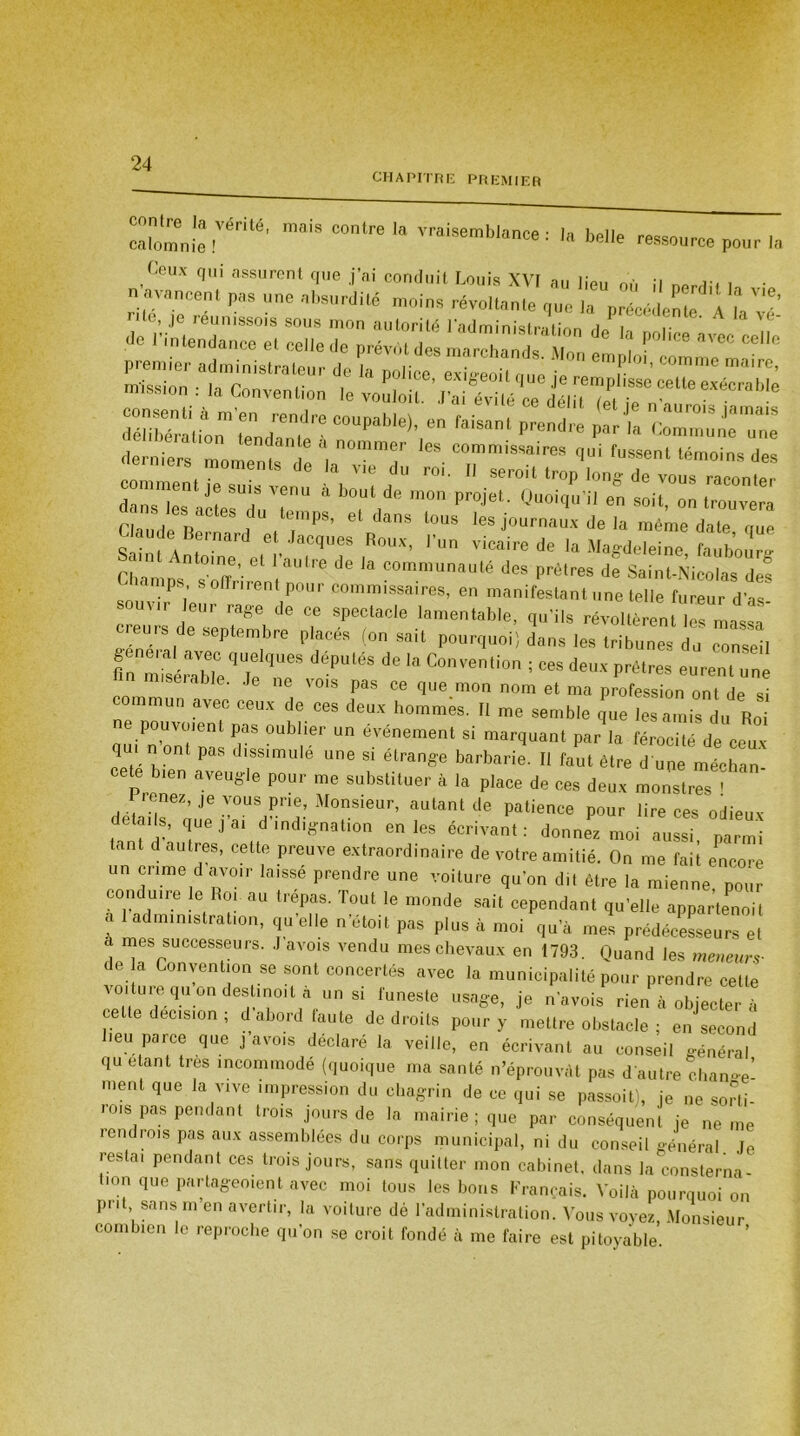 CHAPITRE PREMIER '* vriisembl™e ‘ '» belle ressource pour la Ceux qui assurent que j’ai conduit Louis XVI au lieu où il nerdi. • n avancent pas une absurdité moins révoltante que la précédente a /v ’ nte’ Je reunissois sous mon autorité l’administration ,1 , ' ^ • 1 A ■lo l'i n tendance et colle de prév.H des marchai Mon Il ““ J* *7 4 ‘‘OUI de mou projet. Quoiqu’il eu soit, „„ ,r0UVe'a Claude Ber d , ,“’PS' etllans l0US les journaux <ie la même date que Uau le Bernard et Jacques Roux, l’un vicaire de la Magdeleine lauboür» rinmos” TT' 61 t Je 11 communMlé dos prêtres de SainUNieolas des - ïamps s offrirent pour commissaires, en manifestant une telle fureur d’as' souvir eue rage de ce spectacle lamentable, qu’ils révoltèrenUes massa c eors de septembre placés (on sait pourquoi; dans les tribunes! ZZI An miséraVbTeq j! <^“* de “ C°vcntio • •* <•«* Patres eurent une n m,semble. Je ne vois pas ce que mon nom et ma profession ont de si commun avec ceux de ces deux hommes. Il me semble que les amis du Roi pouvoient pas oublier un événement si marquant par la férocité de ceux qui n ont pas dissimulé une si étrange barbarie. Il faut être d une médian ete bien aveugle pour me substituer à la place de ces deux monstres ' ‘ détailsoue vTænA- “T' ®utant de Patie<* pour lire ces odieux . . U6jai ^ indignation en les écrivant: donnez moi aussi parmi tant d autres, cette preuve extraordinaire de votre amitié. On me fait encore un crime d avoir laisse prendre une voiture qu’on dit être la mienne, pour conduire le Rot. au trépas. Tout le monde sait cependant quelle appartenoit a 1 administration, qu elle n étoit pas plus à moi qu’à mes prédécesseurs et a mes successeurs. J avois vendu mes chevaux en 1793. Quand les meneurs- de a Convention se sont concertés avec la municipalité pour prendre cette voiture qu on destinoit a un si funeste usage, je n’avois rien à objecter à celte decision , d abord faute de droits pour y mettre obstacle ; en second heu parce que j avois déclaré la veille, en écrivant au conseil général qu étant très incommode (quoique ma santé n’éprouvàt pas d’autre change’ ment que la vive impression du chagrin de ce qui se passoit), je ne sorti rois pas pendant trois jours de la mairie ; que par conséquent je ne me i end lois pas aux assemblées du corps municipal, ni du conseil général Je restai pendant ces trois jours, sans quitter mon cabinet, dans la consterna tion que partageoient avec moi tous les bons Français. Voilà pourquoi on put sans m en avertir, la voiture dé l’administration. Vous voyez, Monsieur combien le reproche qu’on se croit fondé à me faire est pitoyable.