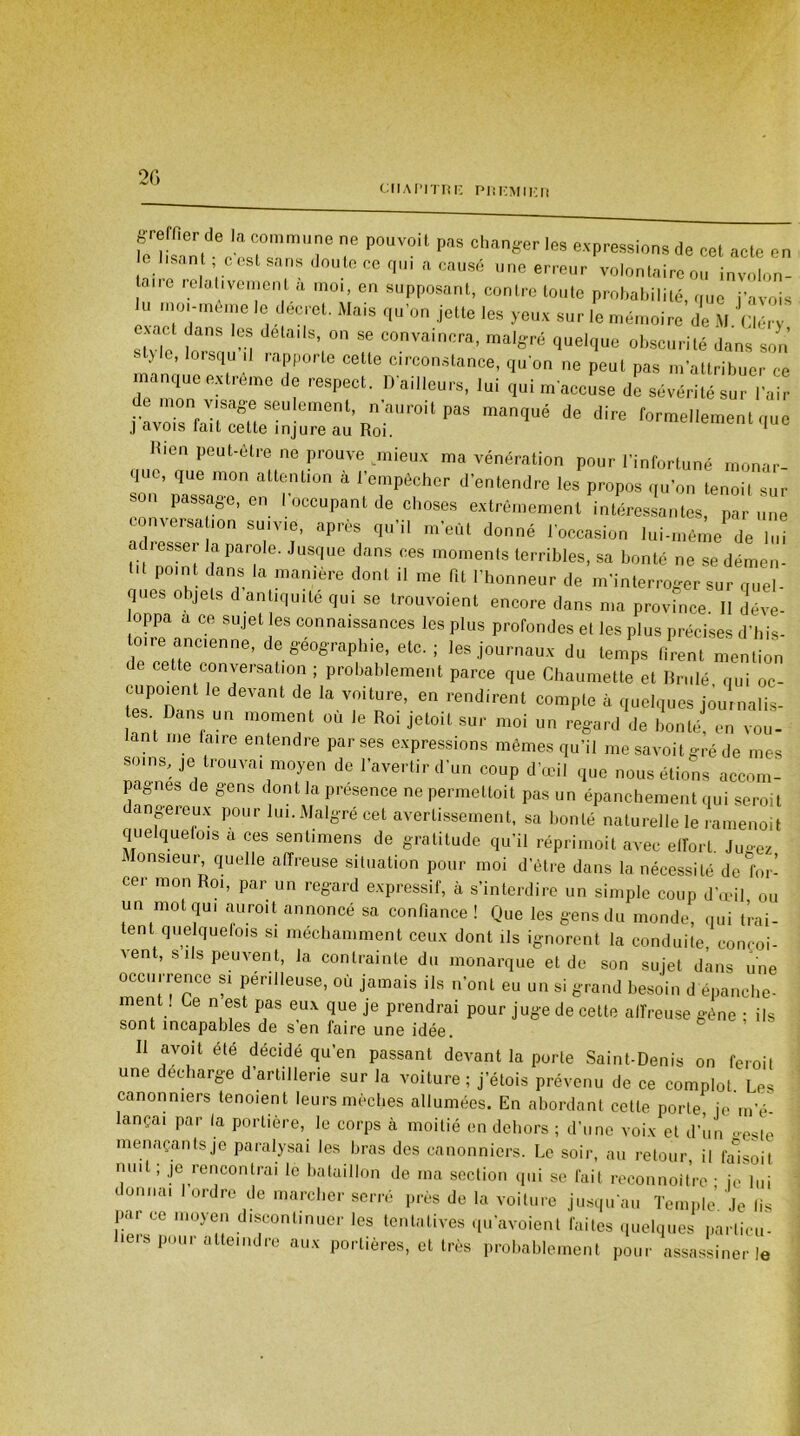 2G CHAPITRE PREMIER T Pmy°U m Chlnger “P**»»* cet acte en élisant c est sans dRutecB q.n a causé une erreur volontaire ou involon- ane relativement a moi, en supposant, contre toute probabilité, que j’avois lu moi-même le decret. Mais qu’on jette les yeux sur le mémoire de M Cléry exact dans les details, on se convaincra, malgré quelque obscurité dans son l> ’ qu 11 rapporte cette circonstance, qu’on ne peut pas m’attribuer ce manque extrême de respect. B ailleurs, lui qui m'aceîse de sévérilluïTa irSJlcmcil, 'aureit pas manqué de dire formellement que j avois idiL ceiie injure au Roi. 1 Hien peut-être ne prouve mieux ma vénération pour l’infortuné monar- que, que mon attention à l’empêcher d’entendre les propos qu’on tenoit sûr son passage, en 1 occupant de choses extrêmement intéressantes, par une conversa ,on suivie, après qu’il m’eût donné l’occasion lui-même de lui adresser la parole. Jusque dans ces moments terribles, sa bonté ne se démen- pomt dans la manière dont il me fit l’honneur de m’interroger sur quel- ques objets d antiquité qui se trouvoient encore dans ma province. Il déve- oppa a ce sujet les connaissances les plus profondes et les plus précises d’his- toire ancienne, de géographie, etc. ; les journaux du temps firent mention de cette conversation ; probablement parce que Chaumette et Brulé qui oc- cupo.ent le devant de la voiture, en rendirent compte à quelques journalis- tes Dans un moment où Je Roi jetoit sur moi un regard de bonté en vou- lant me faire entendre par ses expressions mêmes qu’il me savoit gré de mes soins, je trouvai moyen de l’avertir d’un coup d’œil que nous étions accom- pagnes de gens dont la presence ne permettoit pas un épanchement qui seroit dangereux pour lui. Malgré cet avertissement, sa bonté naturelle le ramenoit quelquefois a ces sent,mens de gratitude qu’il réprimoit avec effort. Jugez Monsieur quelle affreuse situation pour moi d’être dans la nécessité de for- cer mon Roi, par un regard expressif, à s’interdire un simple coup d’œil ou un mot qui aurait annoncé sa confiance! Que les gens du monde, qui trai- tent quelquefois si méchamment ceux dont ils ignorent la conduite, conçoi- vent, s ils peuvent, la contrainte du monarque et de son sujet dans une occurrence si périlleuse, où jamais ils n’ont eu un si grand besoin d épanche- men . Ce n est pas eux que je prendrai pour juge de cette affreuse gène ; ils sont incapables de s en faire une idée. Il avoit été décidé qu’en passant devant la porte Saint-Denis on ferait une déchargé d’artillerie sur la voiture ; j’étois prévenu de ce complot Les canonniers tenoient leurs mèches allumées. En abordant cette porte, je m’é- lançai par la portière, le corps à moitié en dehors ; d’une voix et d’un oesio menaçants je paralysai les bras des canonniers. Le soir, au retour, il falsoit mut ; je rencontrai le bataillon de ma section qui se fait reconnoitrc • je lui donnai I ordre de marcher serré près de la voiture jusqu’au Temple’ Je fis par ce moyen discontinuer les tentatives qu’avoient faites quelques particu- liers pour atteindre aux portières, et très probablement pour assassiner le