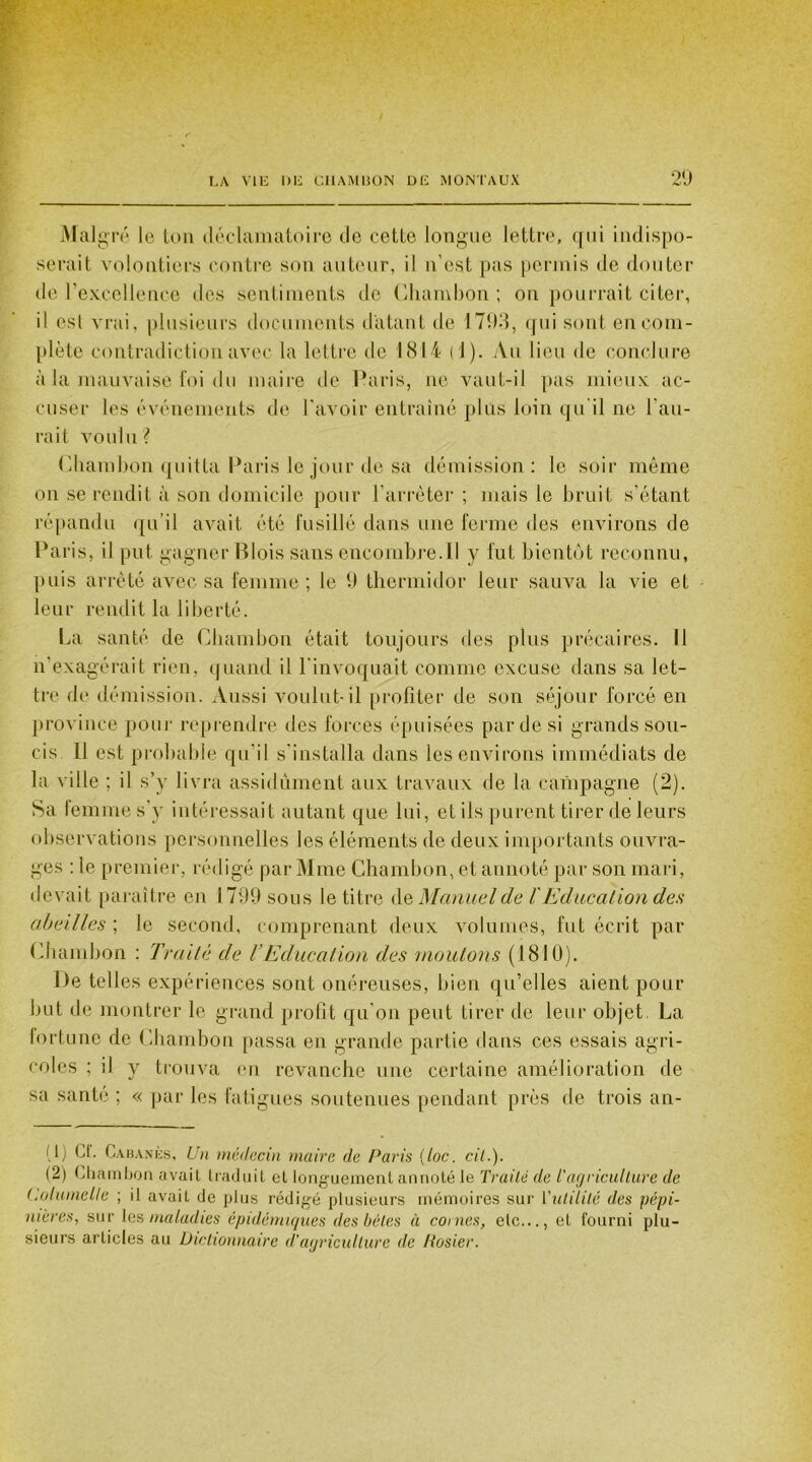 Malgré le ton déclamatoire de cette longue lettre, qui indispo- serait volontiers contre son auteur, il n'est pas permis de douter de l’excellence «les sentiments do Ghambon ; on pourrait citer, il est vrai, plusieurs documents datant de 1793, qui sont en com- plète contradiction avec la lettre de 1814 (1). Au lieu de conclure à la mauvaise foi du maire de Paris, ne vaut-il pas mieux ac- cuser les événements de l'avoir entraîné plus loin qu'il ne l’au- rait voulu? Ghambon quitta Paris le jour de sa démission: le soir même on se rendit à son domicile pour l’arrêter ; mais le bruit s'étant répandu qu’il avait été fusillé dans une ferme des environs de Paris, il put gagner Blois sans encombre. 11 y fut bientôt reconnu, puis arrêté avec sa femme; le 9 thermidor leur sauva la vie et leur rendit la liberté. La santé de Ghambon était toujours des plus précaires. Il n'exagérait rien, quand il l'invoquait comme excuse dans sa let- tre de démission. Aussi voulut-il profiter de son séjour forcé en province pour reprendre des forces épuisées par de si grands sou- cis Il est probable qu’il s’installa dans les environs immédiats de la ville ; il s’y livra assidûment aux travaux de la campagne (2). Sa femme s’y intéressait autant que lui, et ils purent tirer de leurs observations personnelles les éléments de deux importants ouvra- ges : le premier, rédigé par Mme Chambon, et annoté par son mari, devait paraître en 1799 sous le titre de Manuel de /'Education des abeilles ; le second, comprenant deux volumes, fut écrit par Chambon : Traité de VEducation des moutons (1810). De telles expériences sont onéreuses, bien qu’elles aient pour but de montrer le grand profit qu'on peut tirer de leur objet. La fortune de Chambon passa en grande partie dans ces essais agri- coles ; il y trouva eu revanche une certaine amélioration de sa santé ; « par les fatigues soutenues pendant près de trois an- (1) Ct. Cabanes, Un médecin maire de Paris {toc. cil.). (2) Chambon avait traduit et longuement annoté le Traité de l'agriculture de Columelle ; il avait de plus rédigé plusieurs mémoires sur Vutilité des pépi- nières, sur les maladies épidémiques des bêtes à cornes, etc..., et fourni plu- sieurs articles au Dictionnaire d'agriculture de Rosier.