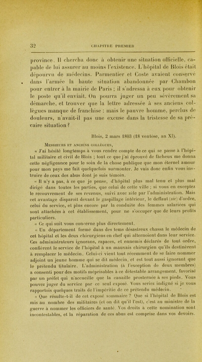 province. Il chercha donc ;'i obtenir une situation officielle, ca- pable de lui assurerai! moins l’existence. L hôpital de Blois était dépourvu de médecins. Parmentier et Cos te avaient conservé . dans l’année la haute situation abandonnée par Chambon pour entrer à la mairie de Paris ; il s’adressa à eux pour obtenir Je poste qu’il enviait. On pourra juger un peu sévèrement sa démarche, et trouver que la lettre adressée à ses anciens col- lègues manque de franchise : mais Je pauvre homme, perclus de douleurs, n'avait-il pas une excuse dans la tristesse de sa pré- caire situation? Blois, 2 mars 1803 (18 ventôse, an XI). Messieurs et anciens collègues, « J’ai hésité longtemps à vous rendre compte de ce qui se passe à l'hôpi- tal militaire et civil de Blois ; tout ce que j’ai éprouvé de fâcheux me donna cette négligeance pour le soin de la chose publique que mon éternel amour pour mon pays me fait quelquefois surmonter. Je vais donc enfin vous ins- truire de ceux des abus dont je suis témoin. '< Il n’y a pas, à ce que je pense, d’hôpital plus mal tenu et plus mal dirigé dans toutes les parties, que celui de cette ville ; si vous en exceptez le recouvrement de ses revenus, suivi avec zèle par l’administration. Mais cet avantage disparoit devant le gaspillage intérieur, le delfaut [sic) d’ordre, celui du service, et plus encore par la conduite des femmes salariées qui sont attachées à cet établissement, pour ne s’occuper que de leurs profils particuliers. « Ce qui suit vous concerne plus directement. « Un département formé dans des tems désastreux chassa le médecin de cet hôpital et les deux chirurgiens en chef qui alternoient dans leur service. Ces administrateurs ignorans, rapaces, et ennemis déclarés de tout ordre, confièrent le service de l’hôpital à un mauvais chirurgien qu’ils destinèrent à remplacer le médecin. Celui-ci vient tout récemment de se faire nommer adjoint un jeune homme qui se dit médecin, et est tout aussi ignorant que le prétendu titulaire. L’administration (à l’exception de deux membres) a consenti pour des motifs méprisables à ce détestable arrangement, favorisé par un préfet qui n accueille que la canaille prosternée à ses pieds. Vous pouvez juger du service par ce seul exposé. Vous seriez indigné si je vous rapportois quelques traits de 1 impéritie de ce prétendu médecin. « Que résulte-t-il de cet exposé sommaire ? Que si 1 hôpital de Blois est mis au nombre des militaires (et on dit qu il l’est), c est au ministre de la guerre à nommer les officiers de santé. Nos droits a cette nomination sont incontestables, et la réparation de ces abus est comprise dans vos devoirs.