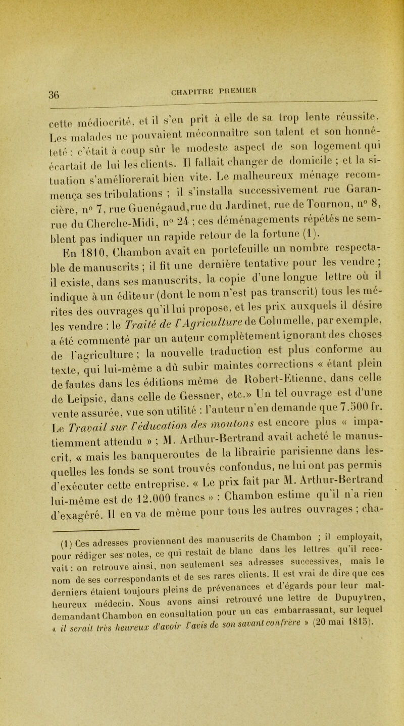 cette médiocrité, et il s’en prit à elle (lésa trop lente réussite. Les malades ne pouvaient méconnaître son talent et son honnê- teté : c’était à coup sur le modeste aspect de son logement qui écartait de lui les clients. Il fallait changer de domicile ; et la si- tuation s’améliorerait bien vite. Le malheureux ménage recom- mença ses tribulations ; il s’installa successivement rue Garan- cière, n° 7, rue Guenégaud,rue du Jardinet, rue de Tournon, n° 8, me du Gherche-Midi, n° 24 ; ces déménagements répétés ne sem- blent pas indiquer un rapide retour de la fortune (l). En 1810, Ghambon avait en portefeuille un nombre respecta- ble de manuscrits ; il fit une dernière tentative pour les vendre ; il existe, dans ses manuscrits, la copie d’une longue lettre ou il indique à un éditeur (dont le nom n'est pas transcrit) tous les mé- rités des ouvrages qu’il lui propose, et les prix auxquels il des.re les vendre ■ le Traité de /’ Agriculture de Coin melle, par exemple, a été commenté par un auteur complètement ignorant des choses de l’agriculture ; la nouvelle traduction est plus conforme au texte, qui lui-même a du subir maintes corrections « étant plein de fautes dans les éditions même de Robert-Etienne, dans celle de Leipsic, dans celle de Gessner, etc.» Un tel ouvrage est d’une vente assurée, vue son utilité : l’auteur n'en demande que 7.500 fr. Le Travail sur Véducation des moulons est encore plus « impa- tiemment attendu » ; M. Arthur-Bertrand avait acheté le manus- crit « mais les banqueroutes de la librairie parisienne dans les- quelles les fonds se sont trouvés confondus, ne lui ont pas permis d’exécuter cette entreprise. « Le prix fait par M. Arthur-Bertrand lui-même est de 12.000 francs » : Chambon estime qu il n a rien d’exagéré. H en va de même pour tous les autres ou\ rages , cha- (1) Ces adresses proviennent des manuscrits de Chambon ; .1 employait, pour rédiger ses-notes, ce qui restait de blanc dans les lettres qu’il rece- vait • on retrouve ainsi, non seulement ses adresses successives, mais le nom de ses correspondants et de ses rares clients. Il est vrai de dire que ces derniers étaient toujours pleins de prévenances et d égards pour leur mal- heureux médecin. Nous avons ainsi retrouve une lettre de Dupuytren demandant Chambon en consultation pour un cas embarrassant, sur lequel « il serai, très heureux d’avoir ravis de son savant confrère >, (20 ma. 1815).