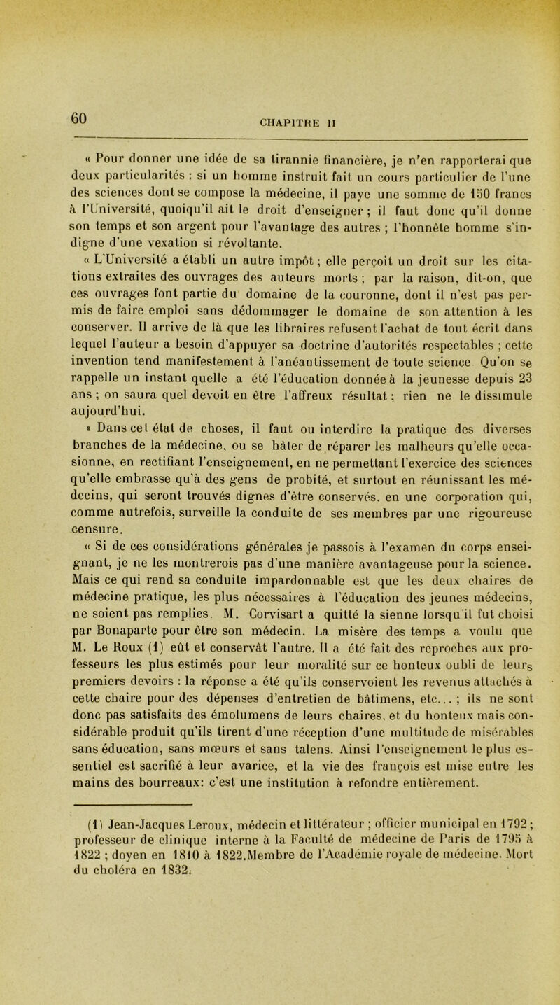 CHAPITRE II « Pour donner une idée de sa tirannie financière, je n’en rapporterai que deux particularités : si un homme instruit fait un cours particulier de l’une des sciences dont se compose la médecine, il paye une somme de 130 francs à l’Université, quoiqu’il ait le droit d’enseigner ; il faut donc qu’il donne son temps et son argent pour l’avantage des autres ; l’honnête homme s'in- digne d’une vexation si révoltante. « L Université a établi un autre impôt; elle perçoit un droit sur les cita- tions extraites des ouvrages des auteurs morts ; par la raison, dit-on, que ces ouvrages font partie du domaine de la couronne, dont il n’est pas per- mis de faire emploi sans dédommager le domaine de son attention à les conserver. 11 arrive de là que les libraires refusent l’achat de tout écrit dans lequel l’auteur a besoin d’appuyer sa doctrine d’autorités respectables ; cette invention tend manifestement à l’anéantissement de toute science Qu’on se rappelle un instant quelle a été l’éducation donnée à la jeunesse depuis 23 ans; on saura quel devoit en être l’affreux résultat; rien ne le dissimule aujourd'hui. « Dans cel état de choses, il faut ou interdire la pratique des diverses branches de la médecine, ou se hâter de réparer les malheurs qu’elle occa- sionne, en rectifiant l’enseignement, en ne permettant l’exercice des sciences qu’elle embrasse qu’à des gens de probité, et surtout en réunissant les mé- decins, qui seront trouvés dignes d’être conservés, en une corporation qui, comme autrefois, surveille la conduite de ses membres par une rigoureuse censure. « Si de ces considérations générales je passois à l’examen du corps ensei- gnant, je ne les montrerois pas d'une manière avantageuse pour la science. Mais ce qui rend sa conduite impardonnable est que les deux chaires de médecine pratique, les plus nécessaires à l’éducation des jeunes médecins, ne soient pas remplies. M. Corvisart a quitté la sienne lorsqu il fut choisi par Bonaparte pour être son médecin. La misère des temps a voulu que M. Le Roux (1) eût et conservât l'autre. 11 a été fait des reproches aux pro- fesseurs les plus estimés pour leur moralité sur ce honteux oubli de leurs premiers devoirs : la réponse a été qu’ils conservoient les revenus attachés à cette chaire pour des dépenses d’entretien de bàtimens, etc... ; ils ne sont donc pas satisfaits des émolumens de leurs chaires, et du honteux mais con- sidérable produit qu’ils tirent d'une réception d’une multitude de misérables sans éducation, sans mœurs et sans talens. Ainsi l’enseignement le plus es- sentiel est sacrifié à leur avarice, et la vie des françois est mise entre les mains des bourreaux: c’est une institution à refondre entièrement. (Il Jean-Jacques Leroux, médecin et littérateur ; officier municipal en 1792 ; professeur de clinique interne à la Faculté de médecine de Paris de 1793 à 1822 ; doyen en 1810 à 1822.Membre de l’Académie royale de médecine. Mort du choléra en 1832;