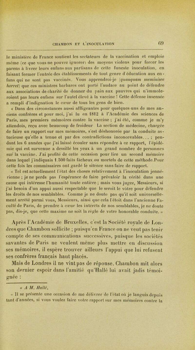 le ministère de France soutient les sectateurs de la vaccination et emploie même (ce que vous ne pouvez ignorer) des moyens violens pour forcer les parens à livrer leurs enfansaux partisans de cette funeste inoculation, en faisant fermer l’entrée des établissements de tout genre d'éducation aux en- fans qui ne sont pas vaccinés. Vous apprendroi-je (quanquam meminisce Iwrret) que ces ministres barbares ont porté l’audace au point de défendre aux associations de charité de donner du pain aux pauvres qui n’immole- roient pas leurs enfans sur l’autel élevé à la vaccine ! Cette défense insensée a rempli d’indignation le cœur de tous les gens de bien. « Dans des circonstances aussi affligeantes pour quelques-uns de mes an- ciens confrères et pour moi, j’ai tu en 1812 à l’Académie des sciences de Paris, mes premiers mémoires contre la vaccine ; j’ai été, comme je m’y atlendois, reçu avec beaucoup de froideur La section de médecine, chargée de faire un rapport sur mes mémoires, s’est déshonorée par la conduite as- tucieuse qu'elle a tenue et par des contradictions inconcevables... ; pen- dant les G années que j’ai laissé écouler sans répondre à ce rapport, l’épidé- mie qui est survenue a dessillé les yeux à un grand nombre de personnes sur la vaccine. J’ai profité de celle occasion pour lire un second mémoire dans lequel j indiquais 1.500 faits fâcheux ou mortels de cette méthode.Pour cette fois les commissaires ont gardé le silence sans faire de rapport. « Tel est actuellement l'état des choses relativement à l’inoculation jenné- rienne ; je ne perds pas l’espérance de faire prévaloir la vérité dans une cause qui intéresse l’humanité toute entière ; mais vous jugez, Messieurs, si j’ai besoin d’un appui aussi respectable que le serait le vôtre pour défendre les droits de nos semblables. Comme je ne doute pas qu’il soit universelle- ment arrêté parmi vous, Messieurs, ainsi que cela l'étoit dans l’ancienne Fa- culté de Paris, de prendre à cœur les intérêts de nos semblables, je ne doute pas, dis-je, que cette maxime ne soit la règle de votre honorable conduite. » Ap rès l’Académie de Bruxelles, c'est la Société royale de Lon- dres que Chambon sollicite ; puisqu'on France on ne veutpas tenir compte de ses communications successives, puisque les sociétés savantes de Paris ne veulent même plus mettre en discussion ses mémoires, il espère trouver ailleurs l'appui que lui refusent ses confrères français haut placés. Mais de Londres il ne vint pas de réponse. Chambon mit alors son dernier espoir dans l’amitié qu’Hallé lui avait jadis témoi- gnée : « A M. Halle, « 11 se présente une occasion de me délivrer de l’état où je languis depuis tant d’années, si vous voulez faire votre rapport sur mes mémoires contre la