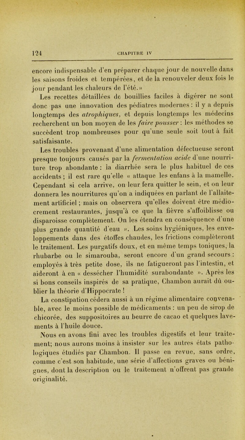 encore indispensable d’en préparer chaque jour de nouvelle dans les saisons froides et tempérées, et de la renouveler deux fois le jour pendant les chaleurs de l’été.» Les recettes détaillées de bouillies faciles à digérer ne sont donc pas une innovation des pédiatres modernes : il y a depuis longtemps des atrophiques, et depuis longtemps les médecins recherchent un bon moyen de les faire pousser : les méthodes se succèdent trop nombreuses pour qu une seule soit tout a fait satisfaisante. Les troubles provenant d’une alimentation défectueuse seront presque toujours causés par la fermentation acide d une nourri- ture trop abondante : la diarrhée sera le plus habituel de ces accidents ; il est rare qu’elle « attaque les enfans à la mamelle. Cependant si cela arrive, on leur fera quitter le sein, et on leur donnera les nourritures qu’on a indiquées en parlant de 1 allaite- ment artificiel ; mais on observera qu’elles doivent être médio- crement restaurantes, jusqu’à ce que la fièvre s’affoiblisse ou disparoisse complètement. On les étendra en conséquence d'une plus grande quantité d’eau ». Les soins hygiéniques, les enve- loppements dans des étoffes chaudes, les frictions compléteront le traitement. Les purgatifs doux, et en même temps toniques, la rhubarbe ou le simarouba, seront encore d'un grand secours : employés à très petite dose, ils ne fatigueront pas l’intestin, et aideront à en « dessécher l’humidité surabondante ». Après les si bons conseils inspirés de sa pratique, Chambon aurait dû ou- blier la théorie d'Hippocrate ! La constipation cédera aussi à un régime alimentaire convena- ble, avec le moins possible de médicaments : un peu de sirop de chicorée, des suppositoires au beurre de cacao et quelques lave- ments à l’huile douce. Nous en avons fini avec les troubles digestifs et leur traite- ment; nous aurons moins à insister sur les autres états patho- logiques étudiés par Chambon. Il passe en revue, sans ordre, comme c’est son habitude, une série d’affections graves ou béni- gnes, dont la description ou le traitement n'offrent pas grande originalité.